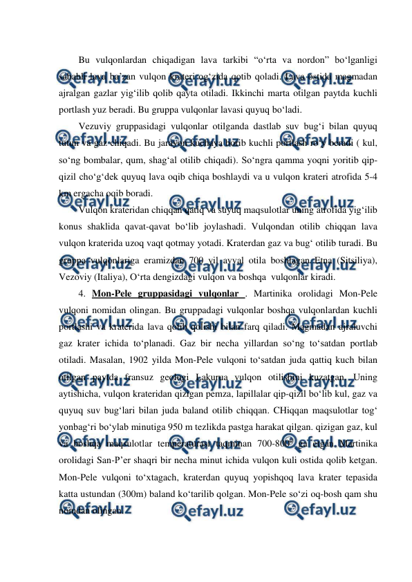  
 
Bu vulqonlardan chiqadigan lava tarkibi “o‘rta va nordon” bo‘lganligi 
sababli lava ba’zan vulqon krateri og‘zida qotib qoladi. Lava ostida magmadan 
ajralgan gazlar yig‘ilib qolib qayta otiladi. Ikkinchi marta otilgan paytda kuchli 
portlash yuz beradi. Bu gruppa vulqonlar lavasi quyuq bo‘ladi. 
Vezuviy gruppasidagi vulqonlar otilganda dastlab suv bug‘i bilan quyuq 
tutun va gaz chiqadi. Bu jarayon kuchaya borib kuchli portlash ro‘y beradi ( kul, 
so‘ng bombalar, qum, shag‘al otilib chiqadi). So‘ngra qamma yoqni yoritib qip-
qizil cho‘g‘dek quyuq lava oqib chiqa boshlaydi va u vulqon krateri atrofida 5-4 
km ergacha oqib boradi. 
Vulqon krateridan chiqqan qatiq va suyuq maqsulotlar uning atrofida yig‘ilib 
konus shaklida qavat-qavat bo‘lib joylashadi. Vulqondan otilib chiqqan lava 
vulqon kraterida uzoq vaqt qotmay yotadi. Kraterdan gaz va bug‘ otilib turadi. Bu 
gruppa vulqonlariga eramizdan 700 yil avval otila boshlagan Etna (Sitsiliya), 
Vezoviy (Italiya), O‘rta dengizdagi vulqon va boshqa  vulqonlar kiradi. 
4. Mon-Pele gruppasidagi vulqonlar . Martinika orolidagi Mon-Pele 
vulqoni nomidan olingan. Bu gruppadagi vulqonlar boshqa vulqonlardan kuchli 
portlashi va kraterida lava qotib qolishi bilan farq qiladi. Magmadan ajraluvchi 
gaz krater ichida to‘planadi. Gaz bir necha yillardan so‘ng to‘satdan portlab 
otiladi. Masalan, 1902 yilda Mon-Pele vulqoni to‘satdan juda qattiq kuch bilan 
otilgan paytda fransuz geologi Lakurua vulqon otilishini kuzatgan. Uning 
aytishicha, vulqon krateridan qizigan pemza, lapillalar qip-qizil bo‘lib kul, gaz va 
quyuq suv bug‘lari bilan juda baland otilib chiqqan. CHiqqan maqsulotlar tog‘ 
yonbag‘ri bo‘ylab minutiga 950 m tezlikda pastga harakat qilgan. qizigan gaz, kul 
va boshqa maqsulotlar temperaturasi taqminan 700-8000 ga etgan Martinika 
orolidagi San-P’er shaqri bir necha minut ichida vulqon kuli ostida qolib ketgan. 
Mon-Pele vulqoni to‘xtagach, kraterdan quyuq yopishqoq lava krater tepasida 
katta ustundan (300m) baland ko‘tarilib qolgan. Mon-Pele so‘zi oq-bosh qam shu 
nomdan olingan. 
