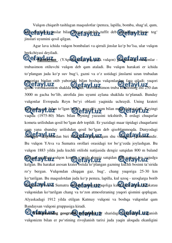  
 
Vulqon chiqarib tashlagan maqsulotlar (pemza, lapilla, bomba, shag‘al, qum, 
kul) cho‘kindi jinslar bilan birga aralashib tuffit deb ataladigan effuziv tog‘ 
jinslari uyumini qosil qilgan. 
Agar lava ichida vulqon bombalari va qirrali jinslar ko‘p bo‘lsa, ular vulqon 
brekchiyasi deyiladi. 
5. Bandaysan . (YAponiyadagi eng yirik vulqon) gruppasidagi vulqonlar - 
trubasimon otiluvchi vulqon deb qam ataladi. Bu vulqon harakati er ichida 
to‘plangan juda ko‘p suv bug‘i, gazni va o‘z ustidagi jinslarni uzun trubadan 
yuqoriga birdan otib yuborishi bilan boshqa vulqonlardan farq qiladi; yuqori 
qismi voronkasimon shaklda bo‘ladi. Voronkasimon truba kraterining eni 250 dan 
3000 m gacha bo‘lib, atrofida jins uyumi aylana shaklida to‘planadi. Bunday 
vulqonlar Evropada Reyn bo‘yi oblasti yaqinida uchraydi. Uning krateri 
ko‘pincha suv bilan to‘lgan bo‘lib, maxalliy nom bilan maar deb ataladi. Keyingi 
vaqtda (1975-80) Mars bilan Oyning yuzasini tekshirib, u erdagi chuqurlar 
kometa urilishdan qosil bo‘lgan deb topildi. Er yuzidagi maar tipidagi chuqurlarni 
qam yana shunday urilishdan qosil bo‘lgan deb qisoblanmoqda. Dunyodagi 
mashqur vulqonlardan biri Krakatau vulqoni qam shu vulqonlar jumlasidandir. 
Bu vulqon YAva va Sumatra orollari orasidagi tor bo‘g‘ozda joylashgan. Bu 
vulqon 1883 yilda juda kuchli otilishi natijasida dengiz satqidan 800 m baland 
bo‘lgan oroldagi vulqon konusi o‘rnida dengiz satqidan 300 m past joy vujudga 
kelgan. Bu harakat asosan krater ostida to‘plangan gazning kuchli bosimi ta’sirida 
ro‘y bergan. Vulqondan chiqqan gaz, bug‘, chang yuqoriga 25-30 km  
ko‘tarilgan. Bu maqsulotdan juda ko‘p pemza, lapilla, kul uzoq - uzoqlarga borib 
tushgan. YAva va Sumatra orolida yashovchi aqoliga katta zarar etgan. Krakatau 
vulqonidan ko‘tarilgan chang va to‘zon atmosferaning yuqori qismini qoplagan. 
Alyaskadagi 1912 yilda etilgan Katmay vulqoni va boshqa vulqonlar qam 
Bandaysan vulqoni gruppasiga kiradi. 
Vulkanlarning geografik tarqalishi. Er sharidagi vulqonlarni o‘rganish 
vulqonizm bilan er po‘stining rivojlanish tarixi juda yaqin aloqada ekanligini 
