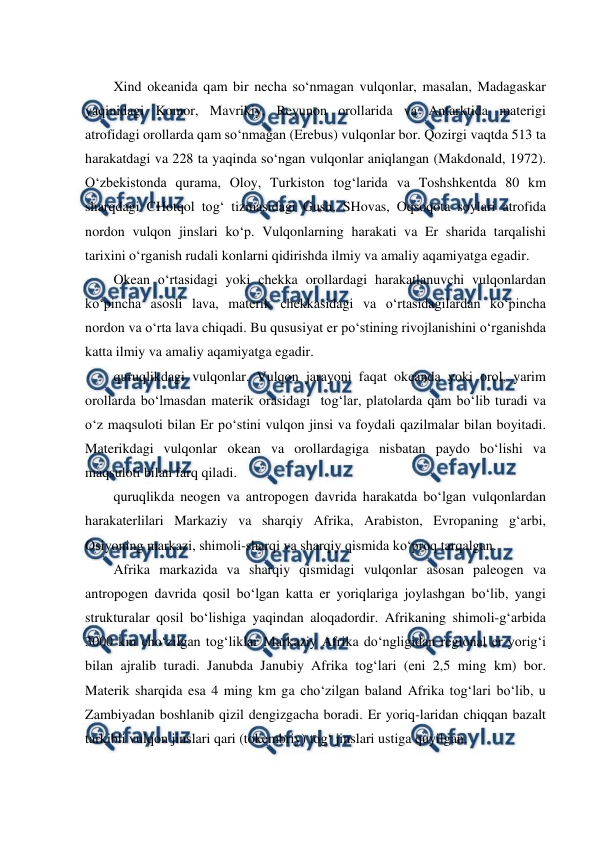  
 
Xind okeanida qam bir necha so‘nmagan vulqonlar, masalan, Madagaskar 
yaqinidagi Komor, Mavrikiy, Reyunon orollarida va Antarktida materigi 
atrofidagi orollarda qam so‘nmagan (Erebus) vulqonlar bor. Qozirgi vaqtda 513 ta 
harakatdagi va 228 ta yaqinda so‘ngan vulqonlar aniqlangan (Makdonald, 1972). 
O‘zbekistonda qurama, Oloy, Turkiston tog‘larida va Toshshkentda 80 km 
sharqdagi CHotqol tog‘ tizmasidagi Gush, SHovas, Oqsoqota soylari atrofida 
nordon vulqon jinslari ko‘p. Vulqonlarning harakati va Er sharida tarqalishi 
tarixini o‘rganish rudali konlarni qidirishda ilmiy va amaliy aqamiyatga egadir. 
Okean o‘rtasidagi yoki chekka orollardagi harakatlanuvchi vulqonlardan 
ko‘pincha asosli lava, materik chekkasidagi va o‘rtasidagilardan ko‘pincha 
nordon va o‘rta lava chiqadi. Bu qususiyat er po‘stining rivojlanishini o‘rganishda 
katta ilmiy va amaliy aqamiyatga egadir. 
quruqlikdagi vulqonlar. Vulqon jarayoni faqat okeanda yoki orol, yarim 
orollarda bo‘lmasdan materik orasidagi  tog‘lar, platolarda qam bo‘lib turadi va 
o‘z maqsuloti bilan Er po‘stini vulqon jinsi va foydali qazilmalar bilan boyitadi. 
Materikdagi vulqonlar okean va orollardagiga nisbatan paydo bo‘lishi va 
maqsuloti bilan farq qiladi. 
quruqlikda neogen va antropogen davrida harakatda bo‘lgan vulqonlardan 
harakaterlilari Markaziy va sharqiy Afrika, Arabiston, Evropaning g‘arbi, 
Osiyoning markazi, shimoli-sharqi va sharqiy qismida ko‘proq tarqalgan. 
Afrika markazida va sharqiy qismidagi vulqonlar asosan paleogen va 
antropogen davrida qosil bo‘lgan katta er yoriqlariga joylashgan bo‘lib, yangi 
strukturalar qosil bo‘lishiga yaqindan aloqadordir. Afrikaning shimoli-g‘arbida 
3000 km cho‘zilgan tog‘liklar Markaziy Afrika do‘ngligidan regional er yorig‘i 
bilan ajralib turadi. Janubda Janubiy Afrika tog‘lari (eni 2,5 ming km) bor. 
Materik sharqida esa 4 ming km ga cho‘zilgan baland Afrika tog‘lari bo‘lib, u 
Zambiyadan boshlanib qizil dengizgacha boradi. Er yoriq-laridan chiqqan bazalt 
tarkibli vulqon jinslari qari (tokembriy) tog‘ jinslari ustiga quyilgan. 
