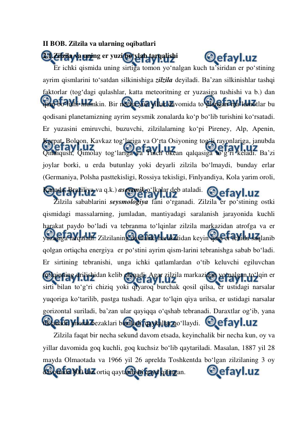  
 
II BOB. Zilzila va ularning oqibatlari 
2.1.Zilzila va uning er yuzi bo‘ylab tarqalishi 
Er ichki qismida uning sirtiga tomon yo‘nalgan kuch ta’siridan er po‘stining 
ayrim qismlarini to‘satdan silkinishiga zilzila deyiladi. Ba’zan silkinishlar tashqi 
faktorlar (tog‘dagi qulashlar, katta meteoritning er yuzasiga tushishi va b.) dan 
qam bo‘lishi mumkin. Bir necha yuz yillar davomida to‘plangan ma’lumotlar bu 
qodisani planetamizning ayrim seysmik zonalarda ko‘p bo‘lib turishini ko‘rsatadi. 
Er yuzasini emiruvchi, buzuvchi, zilzilalarning ko‘pi Pireney, Alp, Apenin, 
Karpat, Bolqon, Kavkaz tog‘lariga va O‘rta Osiyoning tog‘li rayonlariga, janubda 
Qindiqush, Qimolay tog‘lariga va Tinch okean qalqasiga to‘g‘ri keladi. Ba’zi 
joylar borki, u erda butunlay yoki deyarli zilzila bo‘lmaydi, bunday erlar 
(Germaniya, Polsha pasttekisligi, Rossiya tekisligi, Finlyandiya, Kola yarim oroli, 
Kanada, Braziliya va q.k.) aseysmik o‘lkalar deb ataladi. 
Zilzila sabablarini seysmologiya fani o‘rganadi. Zilzila er po‘stining ostki 
qismidagi massalarning, jumladan, mantiyadagi saralanish jarayonida kuchli 
harakat paydo bo‘ladi va tebranma to‘lqinlar zilzila markazidan atrofga va er 
yuzasiga tarqaladi. Zilzilaning dastlabki harakatidan keyin qam er ichida saqlanib 
qolgan ortiqcha energiya  er po‘stini ayrim qism-larini tebranishga sabab bo‘ladi. 
Er sirtining tebranishi, unga ichki qatlamlardan o‘tib keluvchi egiluvchan 
to‘lqinning urilishidan kelib chiqadi. Agar zilzila markazidan yo‘nalgan to‘lqin er 
sirti bilan to‘g‘ri chiziq yoki qiyaroq burchak qosil qilsa, er ustidagi narsalar 
yuqoriga ko‘tarilib, pastga tushadi. Agar to‘lqin qiya urilsa, er ustidagi narsalar 
gorizontal suriladi, ba’zan ular qayiqqa o‘qshab tebranadi. Daraxtlar og‘ib, yana 
tiklanadi, imorat bezaklari buziladi, qaykallar qo‘llaydi. 
Zilzila faqat bir necha sekund davom etsada, keyinchalik bir necha kun, oy va 
yillar davomida goq kuchli, goq kuchsiz bo‘lib qaytariladi. Masalan, 1887 yil 28 
mayda Olmaotada va 1966 yil 26 aprelda Toshkentda bo‘lgan zilzilaning 3 oy 
davomida 800 dan ortiq qaytarilishi qayd qilingan. 
