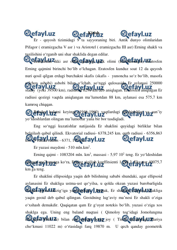  
 
 
Kirish 
Er - quyosh tizimidagi 9 ta sayyoraning biri. Antik dunyo olimlaridan 
Pifagor ( eramizgacha V asr ) va Aristotel ( eramizgacha III asr) Erning shakli va 
tuzilishini o‘rganib uni shar shaklida degan edilar.  
Eramizdan ikki asr oldin qadimgi grek olimi (kutubxonachi) Eratosfen 
Erning qajmini birinchi bo‘lib o‘lchagan. Eratosfen kunduz soat 12 da quyosh 
nuri qosil qilgan erdagi burchakni skafis (skafis -  yunoncha so‘z bo‘lib, masofa 
o‘lchov asbobi) asbobi bilan o‘lchab, so‘nggi qulosasida Er aylanasi 250000 
stadiy  (yoki 39500 km), radiusini 6290 km deb aniqlagan. Eratosfen aniqlagan Er 
radiusi qozirgi vaqtda aniqlangan ma’lumotdan 88 km, aylanasi esa 575,7 km 
kamroq chiqqan. 
Bunday holatni keyingi (1946-1960) vaqtlardagi tekshirishlar va sun’iy  
yo‘ldoshlardan olingan ma’lumotlar yana bir bor tasdiqladi. 
Eng so‘nggi kuzatishlar natijasida Er shaklini quyidagi birliklar bilan 
belgilash qabul qilindi. Ekvatorial radiusi- 6378,245 km. qutb radiusi - 6356,863 
km. O‘rtacha radius - 6371, 110 km. 
Er yuzasi maydoni - 510 mln.km2. 
Erning qajmi - 1083204 mln. km3, massasi - 5,97 102 teng. Er yo‘ldoshidan 
olingan ma’lumotga ko‘ra, Erning siqilish koeffitsienti 1.298,3. Ekvator 40075,7 
km ga teng.  
Er shaklini ellipsoidga yaqin deb bilishning sababi shundaki, agar ellipsoid 
aylanasini Er shakliga ustma-ust qo‘yilsa, u qolda okean yuzasi barobarligida 
olingan geoid chizig‘iga yaqinlashadi.  Demak, Er shaklini ellipsoid shakliga 
yaqin geoid deb qabul qilingan. Geoidning lug‘aviy ma’nosi Er shakli o‘ziga 
o‘xshash demakdir. Qaqiqatan qam Er g‘oyat notekis bo‘lib, yuzasi o‘ziga xos 
shaklga ega. Uning eng baland nuqtasi ( Qimoloy tog‘idagi Jomolungma 
cho‘qqisi 8848 m) bilan eng chuqur botiq joy ( Tinch okeanidagi Mariya 
cho‘kmasi 11022 m) o‘rtasidagi farq 19870 m.  U qech qanday geometrik 
