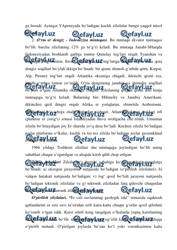  
 
ga boradi. Ayniqsa YAponiyada bo‘ladigan kuchli zilzilalar bunga yaqqol misol 
bo‘ladi. 
2. O‘rta er dengiz - Indoneziya mintaqasi. Bu mintaqa ekvator mintaqasi 
bo‘lib, barcha zilzilaning 12% ga to‘g‘ri keladi. Bu mintaqa Janubi-SHarqda 
Indoneziyadan boshlanib qarbga tomon Qimolay tog‘lari orqali Tyanshan va 
Pomirga, Afg‘oniston, Eron  orqali Kavkaz tog‘lariga boradi va bu erda qora 
dengiz soqillari bo‘ylab ikkiga bo‘linadi: bir qismi shimoli-g‘arbda qrim, Karpat, 
Alp, Pireney tog‘lari orqali Atlantika okeaniga chiqadi, ikkinchi qismi esa, 
janubi-g‘arbga tomon yo‘nalib, O‘rta dengizning janubiy va shimoliy soqillari 
bo‘ylab u qam Atlantika okeaniga chiqadi. Zilzilaning qolgan qismi ikki kenja 
mintaqaga to‘g‘ri keladi. Bularning biri SHimoliy va Janubiy Amerikani, 
ikkinchisi qizil dengiz orqali Afrika er yoriqlarini, shimolda Arabistonni, 
Qindistonni o‘z ichiga oladi. Bulardan tashqari, Atlantika okeani ostidagi rift 
(planetar er yorig‘i) zonasi Islandiyadan Buva oroligacha cho‘ziladi. Umuman 
zilzila bo‘lmaydigan joy Er sharida yo‘q desa bo‘ladi. Kuchsiz zilzila bo‘ladigan 
joylar platforma o‘lkalar, kuchli va tez-tez zilzila bo‘ladigan joylar geosinklinal 
o‘lkalar deb ataladi. 
1966 yildagi Toshkent zilzilasi shu mintaqaga joylashgan bo‘lib uning 
sabablari chuqur o‘rganilgan va aloqida kitob qilib chop etilgan. 
Zilzila sabablari Zilzila ro‘y berishi sababiga ko‘ra quyidagi guruqlarga 
bo‘linadi: a) ekzogen jarayonlar natijasida bo‘ladigan (o‘pirilish zilzilalari); b) 
vulqon harakati natijasida bo‘ladigan; v) tog‘ qosil bo‘lish jarayoni natijasida 
bo‘ladigan tektonik zilzilalar va g) tektonik zilziladan farq qiluvchi chuqurdan 
bo‘ladigan yoki plutonik zilzilalarga bo‘linadi. 
O‘pirilish zilzilalari. “Er osti suvlarining geologik ishi” temasida oqaktosh 
qatlamlarini er osti suvi ta’siridan erib katta-katta chuqur g‘orlar qosil qilishini 
ko‘rsatib o‘tgan edik. Karst relefi keng tarqalgan o‘lkalarda yopiq karstlarning 
ba’zilari juda katta bo‘lib, ularning tepa qismi og‘irlik kuchi ta’sirida bo‘shliqqa 
o‘pirilib tushadi. O‘pirilgan joylarda ba’zan ko‘l yoki voronkasimon katta 
