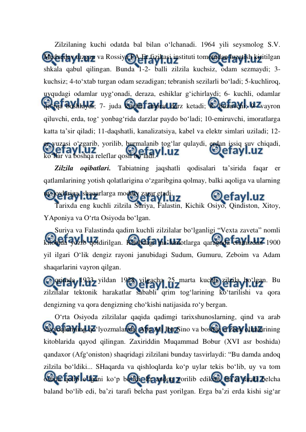  
 
Zilzilaning kuchi odatda bal bilan o‘lchanadi. 1964 yili seysmolog S.V. 
Medvedev tuzgan va Rossiya FA Er fizikasi instituti tomonidan tuzatish kiritilgan 
shkala qabul qilingan. Bunda 1-2- balli zilzila kuchsiz, odam sezmaydi; 3-
kuchsiz; 4-to‘xtab turgan odam sezadigan; tebranish sezilarli bo‘ladi; 5-kuchliroq, 
uyqudagi odamlar uyg‘onadi, deraza, eshiklar g‘ichirlaydi; 6- kuchli, odamlar 
qo‘rqa boshlaydi; 7- juda kuchli, imorat darz ketadi; 8- buzuvchi; 9- vayron 
qiluvchi, erda, tog‘ yonbag‘rida darzlar paydo bo‘ladi; 10-emiruvchi, imoratlarga 
katta ta’sir qiladi; 11-daqshatli, kanalizatsiya, kabel va elektr simlari uziladi; 12-
er yuzasi o‘zgarib, yorilib, burmalanib tog‘lar qulaydi, erdan issiq suv chiqadi, 
ko‘llar va boshqa releflar qosil bo‘ladi. 
Zilzila oqibatlari. Tabiatning jaqshatli qodisalari ta’sirida faqar er 
qatlamlarining yotish qolatlarigina o‘zgaribgina qolmay, balki aqoliga va ularning 
uy-joylariga, shaqarlarga moddiy zarar etadi. 
Tarixda eng kuchli zilzila Suriya, Falastin, Kichik Osiyo, Qindiston, Xitoy, 
YAponiya va O‘rta Osiyoda bo‘lgan.  
Suriya va Falastinda qadim kuchli zilzilalar bo‘lganligi “Vexta zaveta” nomli 
kitobida yozib qoldirilgan. Kitobdagi ma’lumotlarga qaragnda eramizdan 1900 
yil ilgari O‘lik dengiz rayoni janubidagi Sudum, Gumuru, Zeboim va Adam 
shaqarlarini vayron qilgan. 
qrimda 1923 yildan 1928 yilgacha 25 marta kuchli zilzila bo‘lgan. Bu 
zilzilalar tektonik harakatlar sababli qrim tog‘larining ko‘tarilishi va qora 
dengizning va qora dengizning cho‘kishi natijasida ro‘y bergan. 
O‘rta Osiyoda zilzilalar qaqida qadimgi tarixshunoslarning, qind va arab 
sayyoqlarining qo‘lyozmalarida, Abu Ali Ibn Sino va boshqa o‘zbek olimlarining 
kitoblarida qayod qilingan. Zaxiriddin Muqammad Bobur (XVI asr boshida) 
qandaxor (Afg‘oniston) shaqridagi zilzilani bunday tasvirlaydi: “Bu damda andoq 
zilzila bo‘ldiki... SHaqarda va qishloqlarda ko‘p uylar tekis bo‘lib, uy va tom 
ostida qolib o‘lgani ko‘p bo‘ldi. Er andoq yorilib edikim, ba’zi tarafi belcha 
baland bo‘lib edi, ba’zi tarafi belcha past yorilgan. Erga ba’zi erda kishi sig‘ar 
