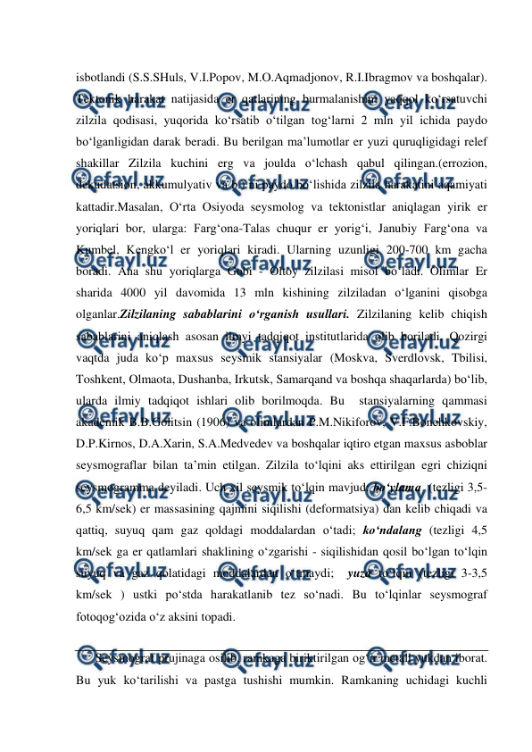  
 
isbotlandi (S.S.SHuls, V.I.Popov, M.O.Aqmadjonov, R.I.Ibragmov va boshqalar). 
Tektonik harakat natijasida er qatlarining burmalanishini yaqqol ko‘rsatuvchi 
zilzila qodisasi, yuqorida ko‘rsatib o‘tilgan tog‘larni 2 mln yil ichida paydo 
bo‘lganligidan darak beradi. Bu berilgan ma’lumotlar er yuzi quruqligidagi relef 
shakillar Zilzila kuchini erg va joulda o‘lchash qabul qilingan.(errozion, 
dekudatsion, akkumulyativ va b.) ni paydo bo‘lishida zilzila harakatini aqamiyati 
kattadir.Masalan, O‘rta Osiyoda seysmolog va tektonistlar aniqlagan yirik er 
yoriqlari bor, ularga: Farg‘ona-Talas chuqur er yorig‘i, Janubiy Farg‘ona va 
Kumbel, Kengko‘l er yoriqlari kiradi. Ularning uzunligi 200-700 km gacha 
boradi. Ana shu yoriqlarga Gobi - Oltoy zilzilasi misol bo‘ladi. Olimlar Er 
sharida 4000 yil davomida 13 mln kishining zilziladan o‘lganini qisobga 
olganlar.Zilzilaning sabablarini o‘rganish usullari. Zilzilaning kelib chiqish 
sabablarini aniqlash asosan ilmyi tadqiqot institutlarida olib boriladi. Qozirgi 
vaqtda juda ko‘p maxsus seysmik stansiyalar (Moskva, Sverdlovsk, Tbilisi, 
Toshkent, Olmaota, Dushanba, Irkutsk, Samarqand va boshqa shaqarlarda) bo‘lib, 
ularda ilmiy tadqiqot ishlari olib borilmoqda. Bu  stansiyalarning qammasi 
akademik B.B.Golitsin (1906) va olimlardan P.M.Nikiforov, V.F.Bonchkovskiy, 
D.P.Kirnos, D.A.Xarin, S.A.Medvedev va boshqalar iqtiro etgan maxsus asboblar 
seysmograflar bilan ta’min etilgan. Zilzila to‘lqini aks ettirilgan egri chiziqni 
seysmogramma deyiladi. Uch xil seysmik to‘lqin mavjud: bo‘ylama  (tezligi 3,5-
6,5 km/sek) er massasining qajmini siqilishi (deformatsiya) dan kelib chiqadi va 
qattiq, suyuq qam gaz qoldagi moddalardan o‘tadi; ko‘ndalang (tezligi 4,5 
km/sek ga er qatlamlari shaklining o‘zgarishi - siqilishidan qosil bo‘lgan to‘lqin 
suyuq va gaz qolatidagi moddalardan o‘tmaydi;  yuza to‘lqin (tezligi 3-3,5 
km/sek ) ustki po‘stda harakatlanib tez so‘nadi. Bu to‘lqinlar seysmograf 
fotoqog‘ozida o‘z aksini topadi. 
Seysmograf prujinaga osilib, ramkaga biriktirilgan og‘ir metall yukdan iborat. 
Bu yuk ko‘tarilishi va pastga tushishi mumkin. Ramkaning uchidagi kuchli 
