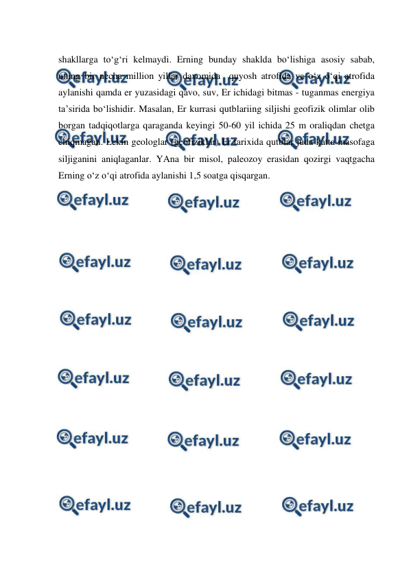  
 
shakllarga to‘g‘ri kelmaydi. Erning bunday shaklda bo‘lishiga asosiy sabab, 
uning bir necha million yillar davomida  quyosh atrofida va o‘z o‘qi atrofida 
aylanishi qamda er yuzasidagi qavo, suv, Er ichidagi bitmas - tuganmas energiya 
ta’sirida bo‘lishidir. Masalan, Er kurrasi qutblariing siljishi geofizik olimlar olib 
borgan tadqiqotlarga qaraganda keyingi 50-60 yil ichida 25 m oraliqdan chetga 
chiqmagan. Lekin geologlar (geofiziklar) Er tarixida qutblar juda katta masofaga 
siljiganini aniqlaganlar. YAna bir misol, paleozoy erasidan qozirgi vaqtgacha 
Erning o‘z o‘qi atrofida aylanishi 1,5 soatga qisqargan. 
 
 
 
 
 
 
 
 
 
 
 
 
 
 
 
 
 
 
 
 
 
