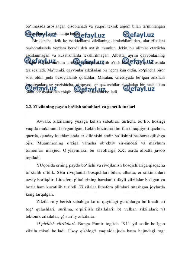  
 
bo‘lmasada asoslangan qisoblanadi va yuqori texnik anjom bilan ta’minlangan 
vaziyatlarda yaxshi natija beradi.  
Bir qancha fizik ko‘rsatkichlarni zilzilaning darakchilari deb, ular zilzilani 
bashoratlashda yordam beradi deb aytish mumkin, lekin bu olimlar etarlicha 
asoslanmagan va kuzatishlarda tekshirilmagan. Albatta, ayrim qayvonlarning 
zilzila vaqtida ma’lum tartibsiz qolatlarini aytib o‘tish lozim. Ayniqsa er ostida 
tez seziladi. Ma’lumki, qayvonlar zilziladan bir necha kun oldin, ko‘pincha biror 
soat oldin juda bezovtalanib qoladilar. Masalan, Gretsiyada bo‘lgan zilzilani 
kuzatganlarning yozishicha, qirqoyoq, er qazuvchilar zilziladan bir necha kun 
oldin o‘z uyalaridan chiqib, betartib harakatda bo‘ladi.          
 
2.2. Zilzilaning paydo bo‘lish sabablari va genetik turlari 
 
Avvalo, zilzilaning yuzaga kelish sabablari turlicha bo‘lib, hozirgi 
vaqtda mukammal o‘rganilgan. Lekin hozircha ilm-fan taraqqiyoti qachon, 
qaerda, qanday kuchlanishda er silkinishi sodir bo‘lishini bashorat qilishga 
ojiz. Muammoning o‘ziga yarasha ob’ektiv sir-sinoati va mavhum 
tomonlari mavjud. O‘ylaymizki, bu savollarga XXI asrda albatta javob 
topiladi. 
YUqorida erning paydo bo‘lishi va rivojlanish bosqichlariga qisqacha 
to‘xtalib o‘tdik. SHu rivojlanish bosqichlari bilan, albatta, er silkinishlari 
uzviy borliqdir. Litosfera plitalarining harakati tufayli zilzilalar bo‘lgan va 
hozir ham kuzatilib turibdi. Zilzilalar litosfera plitalari tutashgan joylarda 
keng tarqalgan. 
Zilzila ro‘y berish sababiga ko‘ra quyidagi guruhlarga bo‘linadi: a) 
tog‘ qulashlari, surilma, o‘pirilish zilzilalari; b) vulkan zilzilalari; v) 
tektonik zilzilalar; g) sun’iy zilzilalar. 
O‘pirilish zilzilalari. Bunga Pomir tog‘ida 1911 yil sodir bo‘lgan 
zilzila misol bo‘ladi. Usoy qishlog‘i yaqinida juda katta hajmdagi tog‘ 
