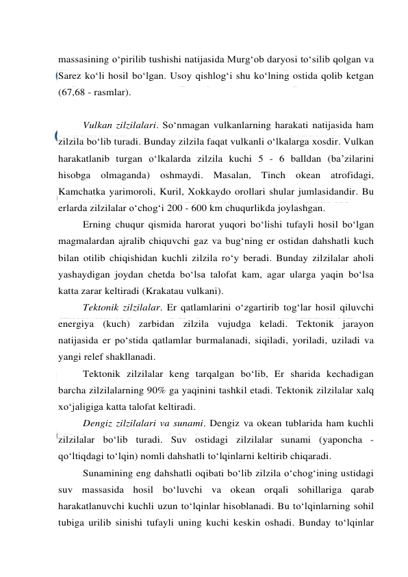  
 
massasining o‘pirilib tushishi natijasida Murg‘ob daryosi to‘silib qolgan va 
Sarez ko‘li hosil bo‘lgan. Usoy qishlog‘i shu ko‘lning ostida qolib ketgan 
(67,68 - rasmlar). 
 
 
Vulkan zilzilalari. So‘nmagan vulkanlarning harakati natijasida ham 
zilzila bo‘lib turadi. Bunday zilzila faqat vulkanli o‘lkalarga xosdir. Vulkan 
harakatlanib turgan o‘lkalarda zilzila kuchi 5 - 6 balldan (ba’zilarini 
hisobga olmaganda) oshmaydi. Masalan, Tinch okean atrofidagi, 
Kamchatka yarimoroli, Kuril, Xokkaydo orollari shular jumlasidandir. Bu 
erlarda zilzilalar o‘chog‘i 200 - 600 km chuqurlikda joylashgan. 
Erning chuqur qismida harorat yuqori bo‘lishi tufayli hosil bo‘lgan 
magmalardan ajralib chiquvchi gaz va bug‘ning er ostidan dahshatli kuch 
bilan otilib chiqishidan kuchli zilzila ro‘y beradi. Bunday zilzilalar aholi 
yashaydigan joydan chetda bo‘lsa talofat kam, agar ularga yaqin bo‘lsa 
katta zarar keltiradi (Krakatau vulkani). 
Tektonik zilzilalar. Er qatlamlarini o‘zgartirib tog‘lar hosil qiluvchi 
energiya (kuch) zarbidan zilzila vujudga keladi. Tektonik jarayon 
natijasida er po‘stida qatlamlar burmalanadi, siqiladi, yoriladi, uziladi va 
yangi relef shakllanadi. 
Tektonik zilzilalar keng tarqalgan bo‘lib, Er sharida kechadigan 
barcha zilzilalarning 90% ga yaqinini tashkil etadi. Tektonik zilzilalar xalq 
xo‘jaligiga katta talofat keltiradi.  
Dengiz zilzilalari va sunami. Dengiz va okean tublarida ham kuchli 
zilzilalar bo‘lib turadi. Suv ostidagi zilzilalar sunami (yaponcha - 
qo‘ltiqdagi to‘lqin) nomli dahshatli to‘lqinlarni keltirib chiqaradi. 
Sunamining eng dahshatli oqibati bo‘lib zilzila o‘chog‘ining ustidagi 
suv massasida hosil bo‘luvchi va okean orqali sohillariga qarab 
harakatlanuvchi kuchli uzun to‘lqinlar hisoblanadi. Bu to‘lqinlarning sohil 
tubiga urilib sinishi tufayli uning kuchi keskin oshadi. Bunday to‘lqinlar 
