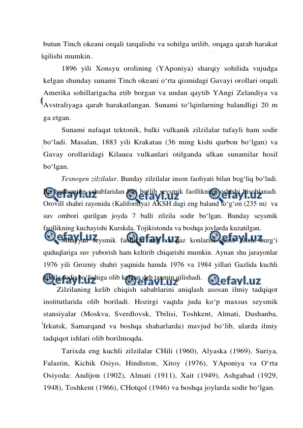  
 
butun Tinch okeani orqali tarqalishi va sohilga urilib, orqaga qarab harakat 
qilishi mumkin. 
1896 yili Xonsyu orolining (YAponiya) sharqiy sohilida vujudga 
kelgan shunday sunami Tinch okeani o‘rta qismidagi Gavayi orollari orqali 
Amerika sohillarigacha etib borgan va undan qaytib YAngi Zelandiya va 
Avstraliyaga qarab harakatlangan. Sunami to‘lqinlarning balandligi 20 m 
ga etgan. 
Sunami nafaqat tektonik, balki vulkanik zilzilalar tufayli ham sodir 
bo‘ladi. Masalan, 1883 yili Krakatau (36 ming kishi qurbon bo‘lgan) va 
Gavay orollaridagi Kilauea vulkanlari otilganda ulkan sunamilar hosil 
bo‘lgan. 
Texnogen zilzilalar. Bunday zilzilalar inson faoliyati bilan bog‘liq bo‘ladi. 
Bu hodisaning sabablaridan biri bo‘lib seysmik faollikning oshishi hisoblanadi. 
Orovill shahri rayonida (Kaliforniya) AKSH dagi eng baland to‘g‘on (235 m)  va 
suv ombori qurilgan joyda 7 balli zilzila sodir bo‘lgan. Bunday seysmik 
faollikning kuchayishi Kurskda, Tojikistonda va boshqa joylarda kuzatilgan. 
Muayyan seysmik faollikni neft va gaz konlarini qazib olish, burg‘i 
quduqlariga suv yuborish ham keltirib chiqarishi mumkin. Aynan shu jarayonlar 
1976 yili Grozniy shahri yaqinida hamda 1976 va 1984 yillari Gazlida kuchli 
zilzila sodir bo‘lishiga olib kelgan deb taxmin qilishadi. 
Zilzilaning kelib chiqish sabablarini aniqlash asosan ilmiy tadqiqot 
institutlarida olib boriladi. Hozirgi vaqtda juda ko‘p maxsus seysmik 
stansiyalar (Moskva, Sverdlovsk, Tbilisi, Toshkent, Almati, Dushanba, 
Irkutsk, Samarqand va boshqa shaharlarda) mavjud bo‘lib, ularda ilmiy 
tadqiqot ishlari olib borilmoqda.  
Tarixda eng kuchli zilzilalar CHili (1960), Alyaska (1969), Suriya, 
Falastin, Kichik Osiyo, Hindiston, Xitoy (1976), YAponiya va O‘rta 
Osiyoda: Andijon (1902), Almati (1911), Xait (1949), Ashgabad (1929, 
1948), Toshkent (1966), CHotqol (1946) va boshqa joylarda sodir bo‘lgan. 
