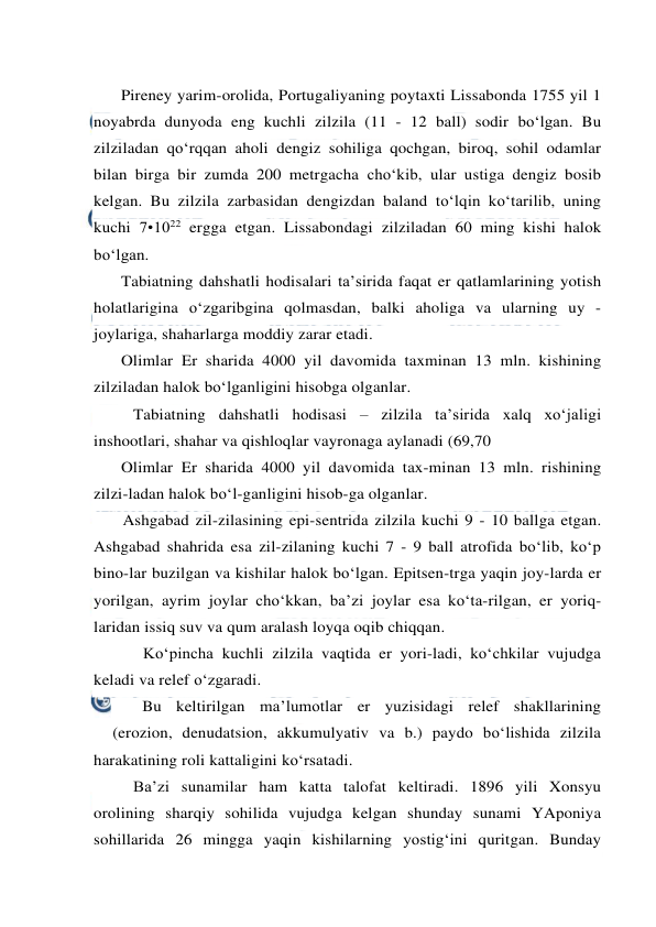  
 
Pireney yarim-orolida, Portugaliyaning poytaxti Lissabonda 1755 yil 1 
noyabrda dunyoda eng kuchli zilzila (11 - 12 ball) sodir bo‘lgan. Bu 
zilziladan qo‘rqqan aholi dengiz sohiliga qochgan, biroq, sohil odamlar 
bilan birga bir zumda 200 metrgacha cho‘kib, ular ustiga dengiz bosib 
kelgan. Bu zilzila zarbasidan dengizdan baland to‘lqin ko‘tarilib, uning 
kuchi 7•1022 ergga etgan. Lissabondagi zilziladan 60 ming kishi halok 
bo‘lgan. 
Tabiatning dahshatli hodisalari ta’sirida faqat er qatlamlarining yotish 
holatlarigina o‘zgaribgina qolmasdan, balki aholiga va ularning uy - 
joylariga, shaharlarga moddiy zarar etadi. 
Olimlar Er sharida 4000 yil davomida taxminan 13 mln. kishining 
zilziladan halok bo‘lganligini hisobga olganlar. 
Tabiatning dahshatli hodisasi – zilzila ta’sirida xalq xo‘jaligi 
inshootlari, shahar va qishloqlar vayronaga aylanadi (69,70  
Olimlar Er sharida 4000 yil davomida tax-minan 13 mln. rishining 
zilzi-ladan halok bo‘l-ganligini hisob-ga olganlar. 
Ashgabad zil-zilasining epi-sentrida zilzila kuchi 9 - 10 ballga etgan. 
Ashgabad shahrida esa zil-zilaning kuchi 7 - 9 ball atrofida bo‘lib, ko‘p 
bino-lar buzilgan va kishilar halok bo‘lgan. Epitsen-trga yaqin joy-larda er 
yorilgan, ayrim joylar cho‘kkan, ba’zi joylar esa ko‘ta-rilgan, er yoriq-
laridan issiq suv va qum aralash loyqa oqib chiqqan.  
Ko‘pincha kuchli zilzila vaqtida er yori-ladi, ko‘chkilar vujudga 
keladi va relef o‘zgaradi. 
Bu keltirilgan ma’lumotlar er yuzisidagi relef shakllarining 
(erozion, denudatsion, akkumulyativ va b.) paydo bo‘lishida zilzila 
harakatining roli kattaligini ko‘rsatadi. 
Ba’zi sunamilar ham katta talofat keltiradi. 1896 yili Xonsyu 
orolining sharqiy sohilida vujudga kelgan shunday sunami YAponiya 
sohillarida 26 mingga yaqin kishilarning yostig‘ini quritgan. Bunday 
 
