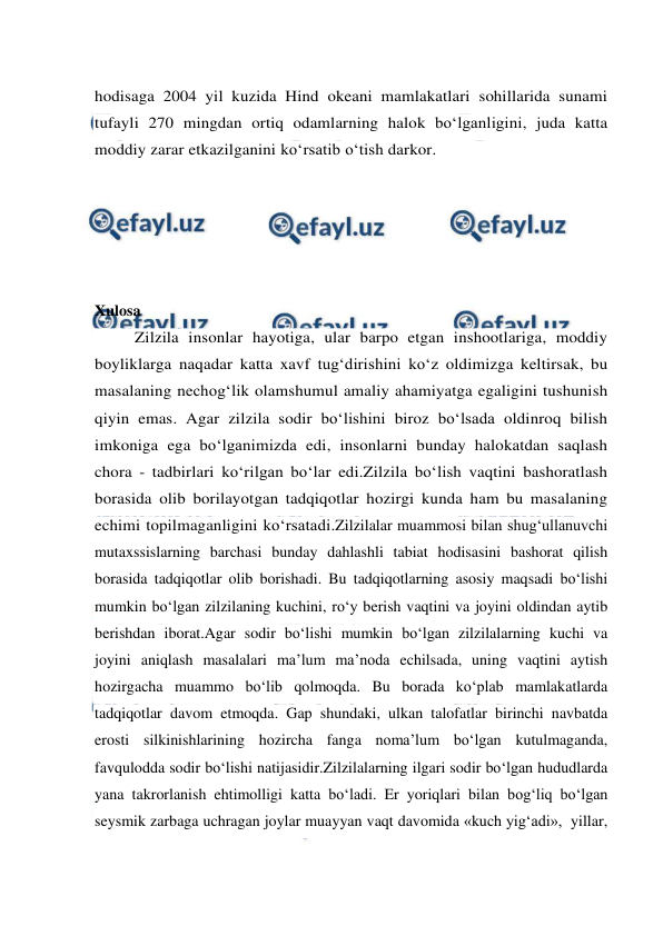  
 
hodisaga 2004 yil kuzida Hind okeani mamlakatlari sohillarida sunami 
tufayli 270 mingdan ortiq odamlarning halok bo‘lganligini, juda katta 
moddiy zarar etkazilganini ko‘rsatib o‘tish darkor. 
 
 
 
 
 
Xulosa 
Zilzila insonlar hayotiga, ular barpo etgan inshootlariga, moddiy 
boyliklarga naqadar katta xavf tug‘dirishini ko‘z oldimizga keltirsak, bu 
masalaning nechog‘lik olamshumul amaliy ahamiyatga egaligini tushunish 
qiyin emas. Agar zilzila sodir bo‘lishini biroz bo‘lsada oldinroq bilish 
imkoniga ega bo‘lganimizda edi, insonlarni bunday halokatdan saqlash 
chora - tadbirlari ko‘rilgan bo‘lar edi.Zilzila bo‘lish vaqtini bashoratlash 
borasida olib borilayotgan tadqiqotlar hozirgi kunda ham bu masalaning 
echimi topilmaganligini ko‘rsatadi.Zilzilalar muammosi bilan shug‘ullanuvchi 
mutaxssislarning barchasi bunday dahlashli tabiat hodisasini bashorat qilish 
borasida tadqiqotlar olib borishadi. Bu tadqiqotlarning asosiy maqsadi bo‘lishi 
mumkin bo‘lgan zilzilaning kuchini, ro‘y berish vaqtini va joyini oldindan aytib 
berishdan iborat.Agar sodir bo‘lishi mumkin bo‘lgan zilzilalarning kuchi va 
joyini aniqlash masalalari ma’lum ma’noda echilsada, uning vaqtini aytish 
hozirgacha muammo bo‘lib qolmoqda. Bu borada ko‘plab mamlakatlarda 
tadqiqotlar davom etmoqda. Gap shundaki, ulkan talofatlar birinchi navbatda 
erosti silkinishlarining hozircha fanga noma’lum bo‘lgan kutulmaganda, 
favqulodda sodir bo‘lishi natijasidir.Zilzilalarning ilgari sodir bo‘lgan hududlarda 
yana takrorlanish ehtimolligi katta bo‘ladi. Er yoriqlari bilan bog‘liq bo‘lgan 
seysmik zarbaga uchragan joylar muayyan vaqt davomida «kuch yig‘adi»,  yillar, 
