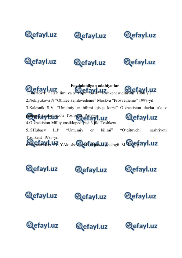  
 
 
 
 
 
 
 
 
 
 
 
Foydalanilgan adabiyotlar 
1.Baratov P. “ Er bilimi va o‘lkashunoslik” Toshkent o‘qituvchi 1980 yil  
2.Neklyukova N “Obщee zemlevedenie” Moskva “Prosveщenie” 1997-yil   
3.Kalesnik S.V. “Umumiy er bilimi qisqa kursi” O‘zbekiston davlat o‘quv 
pedagogika nashriyoti  Toshkent  1959-yil  
4.O‘zbekiston Milliy ensiklopediyasi 3 jild Toshkent   
5..SHubaev 
L.P 
“Umumiy 
er 
bilimi” 
“O‘qituvchi” 
nashriyoti               
Toshkent  1975-yil  
6.Koranovskiy I.V. YAkushova A.F.,Osnovы geologii. M. 1991 g. 
 
