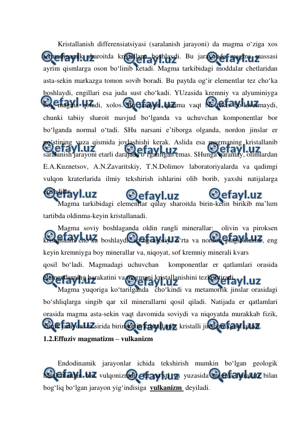  
 
Kristallanish differensiatsiyasi (saralanish jarayoni) da magma o‘ziga xos 
termodinamik sharoitda kristallana boshlaydi. Bu jarayonda magma massasi 
ayrim qismlarga oson bo‘linib ketadi. Magma tarkibidagi moddalar chetlaridan 
asta-sekin markazga tomon sovib boradi. Bu paytda og‘ir elementlar tez cho‘ka 
boshlaydi, engillari esa juda sust cho‘kadi. YUzasida kremniy va alyuminiyga 
boy magma qoladi, xolos. Bu jarayon qamma vaqt bir tekis bo‘lavermaydi, 
chunki tabiiy sharoit mavjud bo‘lganda va uchuvchan komponentlar bor 
bo‘lganda normal o‘tadi. SHu narsani e’tiborga olganda, nordon jinslar er 
po‘stining yuza qismida joylashishi kerak. Aslida esa magmaning kristallanib 
saralanish jarayoni etarli darajada o‘rganilgan emas. SHunga qaramay, olimlardan 
E.A.Kuznetsov, A.N.Zavaritskiy, T.N.Dolimov laboratoriyalarda va qadimgi 
vulqon kraterlarida ilmiy tekshirish ishlarini olib borib, yaxshi natijalarga 
erishdilar. 
Magma tarkibidagi elementlar qulay sharoitda birin-ketin birikib ma’lum 
tartibda oldinma-keyin kristallanadi. 
Magma soviy boshlaganda oldin rangli minerallar:  olivin va piroksen 
kristallanib cho‘ka boshlaydi, so‘ng asosiy, o‘rta va nordon plagioklazlar, eng 
keyin kremniyga boy minerallar va, niqoyat, sof kremniy minerali kvars  
qosil bo‘ladi. Magmadagi uchuvchan  komponentlar er qatlamlari orasida 
elementlarning harakatini va magmani kristallanishini tezlashtiradi. 
Magma yuqoriga ko‘tarilganda  cho‘kindi va metamorfik jinslar orasidagi 
bo‘shliqlarga singib qar xil minerallarni qosil qiladi. Natijada er qatlamlari 
orasida magma asta-sekin vaqt davomida soviydi va niqoyatda murakkab fizik, 
ximik jarayoni ta’sirida birin-ketin kristallanib, kristalli jinslarni qosil qiladi. 
1.2.Effuziv magmatizm – vulkanizm 
   
Endodinamik jarayonlar ichida tekshirish mumkin bo‘lgan geologik 
harakatlardan biri vulqonizmdir. Er po‘sti va yuzasida magma harakati bilan 
bog‘liq bo‘lgan jarayon yig‘indisiga  vulkanizm  deyiladi.  
