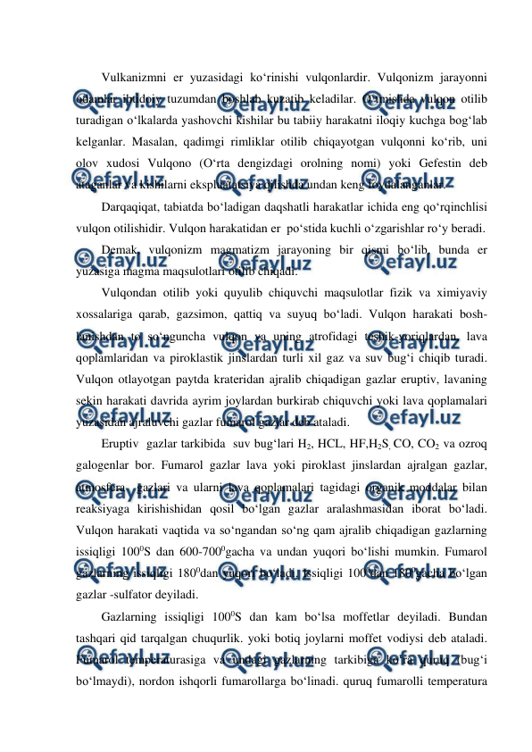  
 
Vulkanizmni er yuzasidagi ko‘rinishi vulqonlardir. Vulqonizm jarayonni 
odamlar ibtidoiy tuzumdan boshlab kuzatib keladilar. O‘tmishda vulqon otilib 
turadigan o‘lkalarda yashovchi kishilar bu tabiiy harakatni iloqiy kuchga bog‘lab 
kelganlar. Masalan, qadimgi rimliklar otilib chiqayotgan vulqonni ko‘rib, uni 
olov xudosi Vulqono (O‘rta dengizdagi orolning nomi) yoki Gefestin deb 
ataganlar va kishilarni ekspluatatsiya qilishda undan keng foydalanganlar. 
Darqaqiqat, tabiatda bo‘ladigan daqshatli harakatlar ichida eng qo‘rqinchlisi 
vulqon otilishidir. Vulqon harakatidan er  po‘stida kuchli o‘zgarishlar ro‘y beradi.  
Demak, vulqonizm magmatizm jarayoning bir qismi bo‘lib, bunda er 
yuzasiga magma maqsulotlari otilib chiqadi. 
Vulqondan otilib yoki quyulib chiquvchi maqsulotlar fizik va ximiyaviy 
xossalariga qarab, gazsimon, qattiq va suyuq bo‘ladi. Vulqon harakati bosh-
lanishdan to so‘nguncha vulqon va uning atrofidagi teshik-yoriqlardan, lava 
qoplamlaridan va piroklastik jinslardan turli xil gaz va suv bug‘i chiqib turadi. 
Vulqon otlayotgan paytda krateridan ajralib chiqadigan gazlar eruptiv, lavaning  
sekin harakati davrida ayrim joylardan burkirab chiquvchi yoki lava qoplamalari 
yuzasidan ajraluvchi gazlar fumarol gazlar deb ataladi.  
Eruptiv  gazlar tarkibida  suv bug‘lari H2, HCL, HF,H2S, CO, CO2 va ozroq 
galogenlar bor. Fumarol gazlar lava yoki piroklast jinslardan ajralgan gazlar, 
atmosfera  gazlari va ularni lava qoplamalari tagidagi organik moddalar bilan 
reaksiyaga kirishishidan qosil bo‘lgan gazlar aralashmasidan iborat bo‘ladi. 
Vulqon harakati vaqtida va so‘ngandan so‘ng qam ajralib chiqadigan gazlarning 
issiqligi 1000S dan 600-7000gacha va undan yuqori bo‘lishi mumkin. Fumarol  
gazlarning issiqligi 1800dan yuqori bo‘ladi. Issiqligi 1000dan 1800gacha bo‘lgan 
gazlar -sulfator deyiladi. 
Gazlarning issiqligi 1000S dan kam bo‘lsa moffetlar deyiladi. Bundan 
tashqari qid tarqalgan chuqurlik. yoki botiq joylarni moffet vodiysi deb ataladi. 
Fumarol temperaturasiga va undagi gazlarning tarkibiga ko‘ra quruq (bug‘i 
bo‘lmaydi), nordon ishqorli fumarollarga bo‘linadi. quruq fumarolli temperatura 
