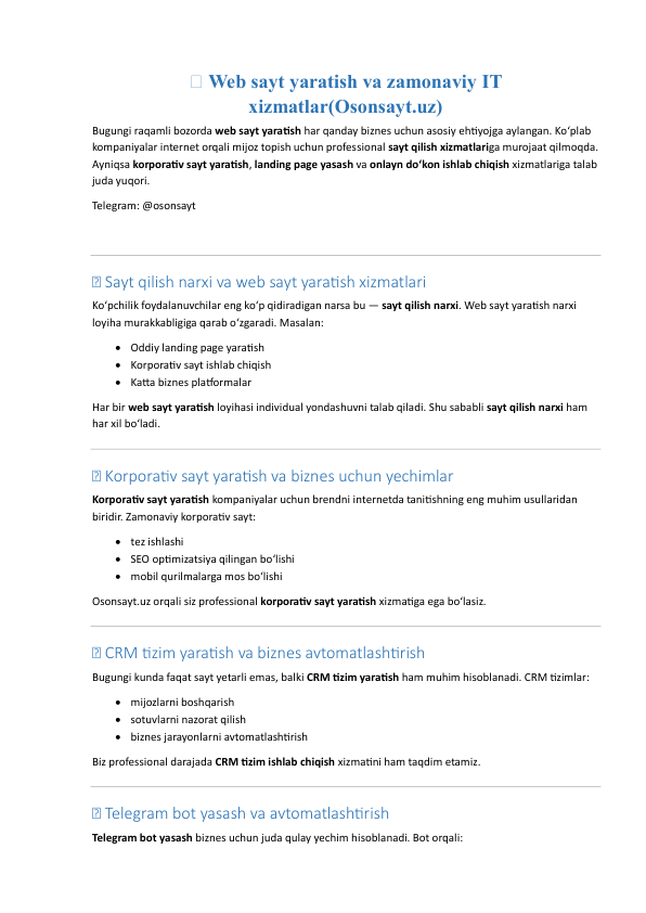 🌐 Web sayt yaratish va zamonaviy IT 
xizmatlar(Osonsayt.uz) 
Bugungi raqamli bozorda web sayt yaratish har qanday biznes uchun asosiy ehtiyojga aylangan. Ko‘plab 
kompaniyalar internet orqali mijoz topish uchun professional sayt qilish xizmatlariga murojaat qilmoqda. 
Ayniqsa korporativ sayt yaratish, landing page yasash va onlayn do‘kon ishlab chiqish xizmatlariga talab 
juda yuqori. 
Telegram: @osonsayt 
 
 
💰 Sayt qilish narxi va web sayt yaratish xizmatlari 
Ko‘pchilik foydalanuvchilar eng ko‘p qidiradigan narsa bu — sayt qilish narxi. Web sayt yaratish narxi 
loyiha murakkabligiga qarab o‘zgaradi. Masalan: 
 Oddiy landing page yaratish  
 Korporativ sayt ishlab chiqish  
 Katta biznes platformalar  
Har bir web sayt yaratish loyihasi individual yondashuvni talab qiladi. Shu sababli sayt qilish narxi ham 
har xil bo‘ladi. 
 
💰 Korporativ sayt yaratish va biznes uchun yechimlar 
Korporativ sayt yaratish kompaniyalar uchun brendni internetda tanitishning eng muhim usullaridan 
biridir. Zamonaviy korporativ sayt: 
 tez ishlashi  
 SEO optimizatsiya qilingan bo‘lishi  
 mobil qurilmalarga mos bo‘lishi  
Osonsayt.uz orqali siz professional korporativ sayt yaratish xizmatiga ega bo‘lasiz. 
 
💰 CRM tizim yaratish va biznes avtomatlashtirish 
Bugungi kunda faqat sayt yetarli emas, balki CRM tizim yaratish ham muhim hisoblanadi. CRM tizimlar: 
 mijozlarni boshqarish  
 sotuvlarni nazorat qilish  
 biznes jarayonlarni avtomatlashtirish  
Biz professional darajada CRM tizim ishlab chiqish xizmatini ham taqdim etamiz. 
 
💰 Telegram bot yasash va avtomatlashtirish 
Telegram bot yasash biznes uchun juda qulay yechim hisoblanadi. Bot orqali: 
