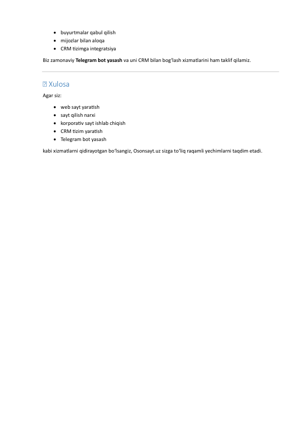  buyurtmalar qabul qilish  
 mijozlar bilan aloqa  
 CRM tizimga integratsiya  
Biz zamonaviy Telegram bot yasash va uni CRM bilan bog‘lash xizmatlarini ham taklif qilamiz. 
 
💰 Xulosa 
Agar siz: 
 web sayt yaratish  
 sayt qilish narxi  
 korporativ sayt ishlab chiqish  
 CRM tizim yaratish  
 Telegram bot yasash  
kabi xizmatlarni qidirayotgan bo‘lsangiz, Osonsayt.uz sizga to‘liq raqamli yechimlarni taqdim etadi. 
 
