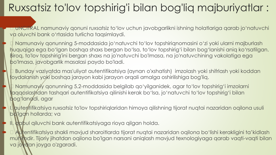 Ruxsatsiz to'lov topshirig'i bilan bog'liq majburiyatlar :

UNCITRAL namunaviy qonuni ruxsatsiz to‘lov uchun javobgarlikni ishning holatlariga qarab jo‘natuvchi
va oluvchi bank o‘rtasida turlicha taqsimlaydi.

Namunaviy qonunning 5-moddasida jo‘natuvchi to‘lov topshiriqnomasini o‘zi yoki ularni majburlash
huquqiga ega bo‘lgan boshqa shaxs bergan bo‘lsa, to‘lov topshirig‘i bilan bog‘lanishi aniq ko‘rsatilgan. 
Biroq, to'lov topshirig'ini bergan shaxs na jo'natuvchi bo'lmasa, na jo'natuvchining vakolatiga ega
bo'lmasa, javobgarlik masalasi paydo bo'ladi.

Bunday vaziyatda mas'uliyat autentifikatsiya (aynan o'xshatish)  imzolash yoki shifrlash yoki koddan
foydalanish yoki boshqa jarayon kabi jarayon orqali amalga oshirilishiga bog'liq.

Namunaviy qonunning 5.2-moddasida belgilab qo‘yilganidek, agar to‘lov topshirig‘i imzolarni
taqqoslashdan tashqari autentifikatsiya qilinishi kerak bo‘lsa, jo‘natuvchi to‘lov topshirig‘i bilan
bog‘lanadi, agar
I. autentifikatsiya ruxsatsiz to'lov topshiriqlaridan himoya qilishning tijorat nuqtai nazaridan oqilona usuli
bo'lgan hollarda; va
II. qabul qiluvchi bank autentifikatsiyaga rioya qilgan holda.

Autentifikatsiya shakli mavjud sharoitlarda tijorat nuqtai nazaridan oqilona bo‘lishi kerakligini ta’kidlash
muhimdir. Tijoriy jihatdan oqilona bo'lgan narsani aniqlash mavjud texnologiyaga qarab vaqti-vaqti bilan
va joydan joyga o'zgaradi.
