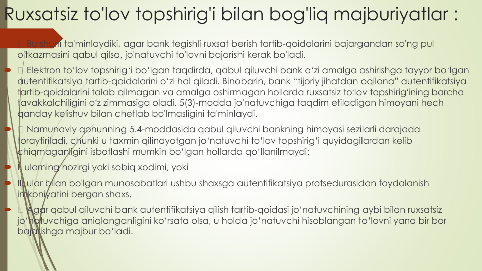Ruxsatsiz to'lov topshirig'i bilan bog'liq majburiyatlar :

Bu shuni ta'minlaydiki, agar bank tegishli ruxsat berish tartib-qoidalarini bajargandan so'ng pul
o'tkazmasini qabul qilsa, jo'natuvchi to'lovni bajarishi kerak bo'ladi.

Elektron to‘lov topshirig‘i bo‘lgan taqdirda, qabul qiluvchi bank o‘zi amalga oshirishga tayyor bo‘lgan
autentifikatsiya tartib-qoidalarini o‘zi hal qiladi. Binobarin, bank “tijoriy jihatdan oqilona” autentifikatsiya
tartib-qoidalarini talab qilmagan va amalga oshirmagan hollarda ruxsatsiz toʻlov topshirigʻining barcha
tavakkalchiligini oʻz zimmasiga oladi. 5(3)-modda jo'natuvchiga taqdim etiladigan himoyani hech
qanday kelishuv bilan chetlab bo'lmasligini ta'minlaydi.

Namunaviy qonunning 5.4-moddasida qabul qiluvchi bankning himoyasi sezilarli darajada
toraytiriladi, chunki u taxmin qilinayotgan jo‘natuvchi to‘lov topshirig‘i quyidagilardan kelib
chiqmaganligini isbotlashi mumkin bo‘lgan hollarda qo‘llanilmaydi:
I. ularning hozirgi yoki sobiq xodimi, yoki
II. ular bilan bo'lgan munosabatlari ushbu shaxsga autentifikatsiya protsedurasidan foydalanish
imkoniyatini bergan shaxs.

Agar qabul qiluvchi bank autentifikatsiya qilish tartib-qoidasi jo‘natuvchining aybi bilan ruxsatsiz
jo‘natuvchiga aniqlanganligini ko‘rsata olsa, u holda jo‘natuvchi hisoblangan to‘lovni yana bir bor
bajarishga majbur bo‘ladi.
