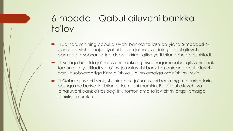 6-modda - Qabul qiluvchi bankka
to'lov

Jo‘natuvchining qabul qiluvchi bankka to‘lash bo‘yicha 5-moddasi 6-
bandi bo‘yicha majburiyatini to‘lash jo‘natuvchining qabul qiluvchi
bankdagi hisobvarag‘iga debet (kirim)  qilish yo‘li bilan amalga oshiriladi.

Boshqa holatda jo‘natuvchi bankning hisob raqami qabul qiluvchi bank 
tomonidan yuritiladi va to‘lov jo‘natuvchi bank tomonidan qabul qiluvchi
bank hisobvarag‘iga kirim qilish yo‘li bilan amalga oshirilishi mumkin.

Qabul qiluvchi bank, shuningdek, jo‘natuvchi bankning majburiyatlarini
boshqa majburiyatlar bilan birlashtirishi mumkin. Bu qabul qiluvchi va
jo'natuvchi bank o'rtasidagi ikki tomonlama to'lov bitimi orqali amalga
oshirilishi mumkin.
