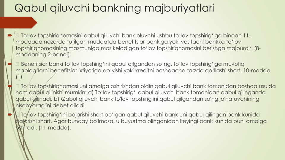 Qabul qiluvchi bankning majburiyatlari

To‘lov topshiriqnomasini qabul qiluvchi bank oluvchi ushbu to‘lov topshirig‘iga binoan 11-
moddada nazarda tutilgan muddatda benefitsiar bankiga yoki vositachi bankka to‘lov
topshiriqnomasining mazmuniga mos keladigan to‘lov topshiriqnomasini berishga majburdir. (8-
moddaning 2-bandi)

Benefitsiar banki to‘lov topshirig‘ini qabul qilgandan so‘ng, to‘lov topshirig‘iga muvofiq
mablag‘larni benefitsiar ixtiyoriga qo‘yishi yoki kreditni boshqacha tarzda qo‘llashi shart. 10-modda
(1)

To‘lov topshiriqnomasi uni amalga oshirishdan oldin qabul qiluvchi bank tomonidan boshqa usulda
ham qabul qilinishi mumkin: a) To‘lov topshirig‘i qabul qiluvchi bank tomonidan qabul qilinganda
qabul qilinadi. b) Qabul qiluvchi bank to'lov topshirig'ini qabul qilgandan so'ng jo'natuvchining
hisobvarag'ini debet qiladi.

To‘lov topshirig‘ini bajarishi shart bo‘lgan qabul qiluvchi bank uni qabul qilingan bank kunida
bajarishi shart. Agar bunday bo'lmasa, u buyurtma olinganidan keyingi bank kunida buni amalga
oshiradi. (11-modda).
