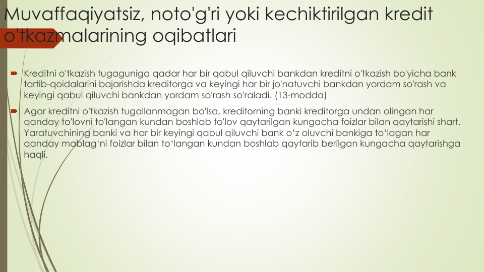 Muvaffaqiyatsiz, noto'g'ri yoki kechiktirilgan kredit
o'tkazmalarining oqibatlari
Kreditni o'tkazish tugaguniga qadar har bir qabul qiluvchi bankdan kreditni o'tkazish bo'yicha bank 
tartib-qoidalarini bajarishda kreditorga va keyingi har bir jo'natuvchi bankdan yordam so'rash va
keyingi qabul qiluvchi bankdan yordam so'rash so'raladi. (13-modda)
Agar kreditni o'tkazish tugallanmagan bo'lsa, kreditorning banki kreditorga undan olingan har
qanday to'lovni to'langan kundan boshlab to'lov qaytarilgan kungacha foizlar bilan qaytarishi shart. 
Yaratuvchining banki va har bir keyingi qabul qiluvchi bank o‘z oluvchi bankiga to‘lagan har
qanday mablag‘ni foizlar bilan to‘langan kundan boshlab qaytarib berilgan kungacha qaytarishga
haqli.
