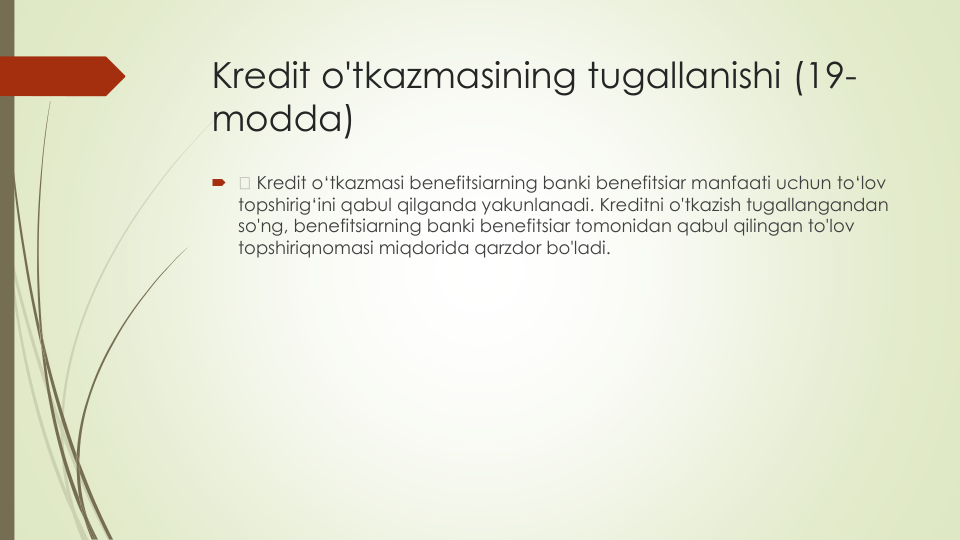 Kredit o'tkazmasining tugallanishi (19-
modda)

Kredit o‘tkazmasi benefitsiarning banki benefitsiar manfaati uchun to‘lov
topshirig‘ini qabul qilganda yakunlanadi. Kreditni o'tkazish tugallangandan
so'ng, benefitsiarning banki benefitsiar tomonidan qabul qilingan to'lov
topshiriqnomasi miqdorida qarzdor bo'ladi.
