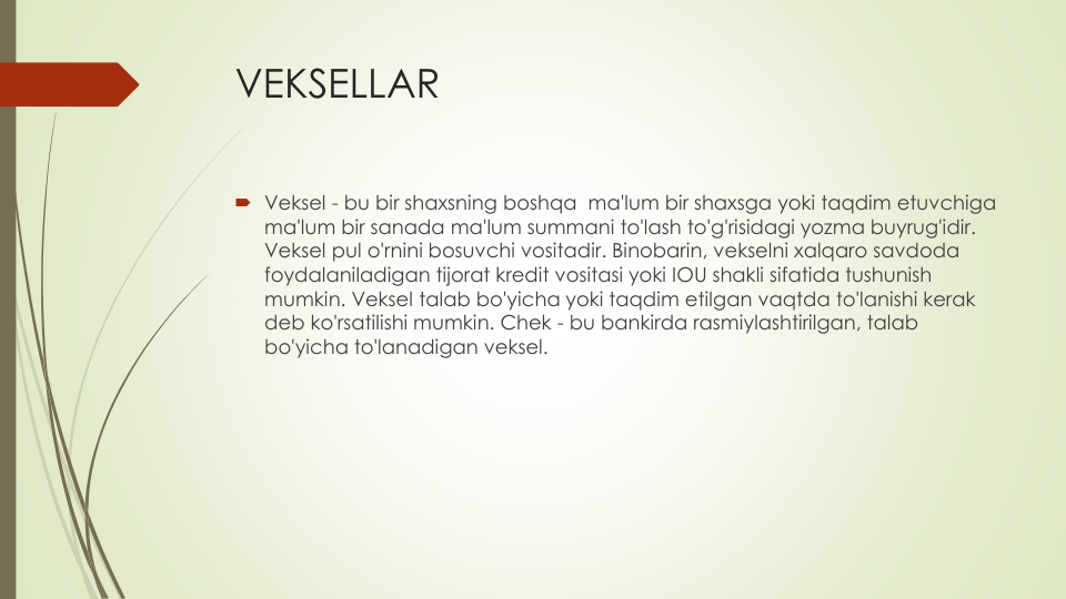 VEKSELLAR
Veksel - bu bir shaxsning boshqa ma'lum bir shaxsga yoki taqdim etuvchiga
ma'lum bir sanada ma'lum summani to'lash to'g'risidagi yozma buyrug'idir. 
Veksel pul o'rnini bosuvchi vositadir. Binobarin, vekselni xalqaro savdoda
foydalaniladigan tijorat kredit vositasi yoki IOU shakli sifatida tushunish
mumkin. Veksel talab bo'yicha yoki taqdim etilgan vaqtda to'lanishi kerak
deb ko'rsatilishi mumkin. Chek - bu bankirda rasmiylashtirilgan, talab
bo'yicha to'lanadigan veksel.
