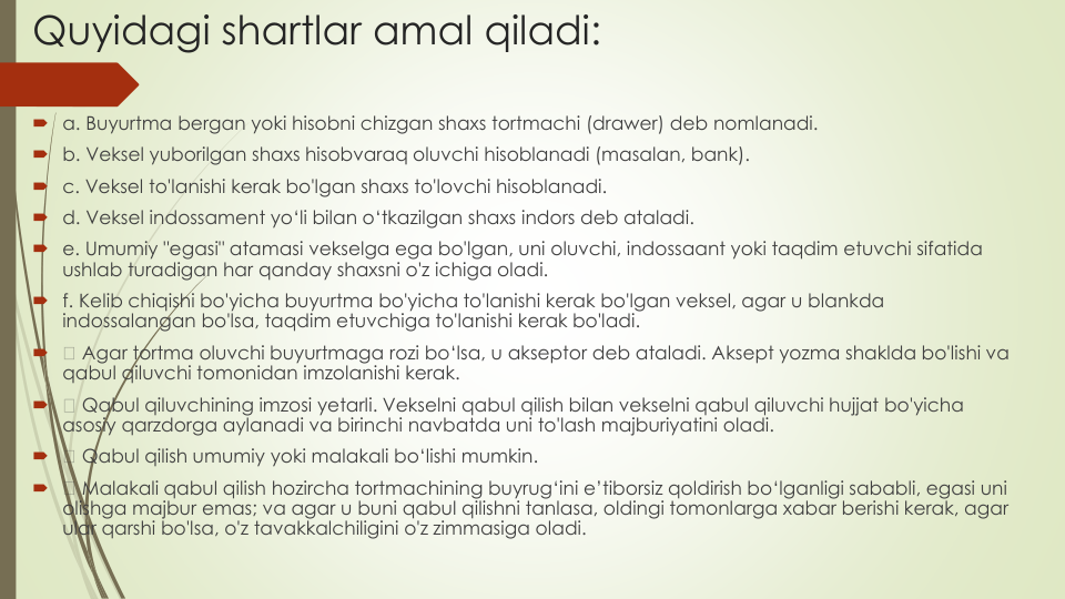 Quyidagi shartlar amal qiladi:
a. Buyurtma bergan yoki hisobni chizgan shaxs tortmachi (drawer) deb nomlanadi.
b. Veksel yuborilgan shaxs hisobvaraq oluvchi hisoblanadi (masalan, bank).
c. Veksel to'lanishi kerak bo'lgan shaxs to'lovchi hisoblanadi.
d. Veksel indossament yo‘li bilan o‘tkazilgan shaxs indors deb ataladi.
e. Umumiy "egasi" atamasi vekselga ega bo'lgan, uni oluvchi, indossaant yoki taqdim etuvchi sifatida
ushlab turadigan har qanday shaxsni o'z ichiga oladi.
f. Kelib chiqishi bo'yicha buyurtma bo'yicha to'lanishi kerak bo'lgan veksel, agar u blankda
indossalangan bo'lsa, taqdim etuvchiga to'lanishi kerak bo'ladi.

Agar tortma oluvchi buyurtmaga rozi bo‘lsa, u akseptor deb ataladi. Aksept yozma shaklda bo'lishi va
qabul qiluvchi tomonidan imzolanishi kerak.

Qabul qiluvchining imzosi yetarli. Vekselni qabul qilish bilan vekselni qabul qiluvchi hujjat bo'yicha
asosiy qarzdorga aylanadi va birinchi navbatda uni to'lash majburiyatini oladi.

Qabul qilish umumiy yoki malakali bo‘lishi mumkin.

Malakali qabul qilish hozircha tortmachining buyrug‘ini e’tiborsiz qoldirish bo‘lganligi sababli, egasi uni
olishga majbur emas; va agar u buni qabul qilishni tanlasa, oldingi tomonlarga xabar berishi kerak, agar 
ular qarshi bo'lsa, o'z tavakkalchiligini o'z zimmasiga oladi.
