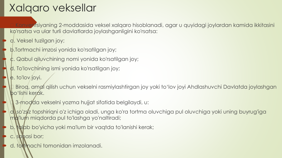 Xalqaro veksellar

Konventsiyaning 2-moddasida veksel xalqaro hisoblanadi, agar u quyidagi joylardan kamida ikkitasini
ko'rsatsa va ular turli davlatlarda joylashganligini ko'rsatsa:
a. Veksel tuzilgan joy;
b.Tortmachi imzosi yonida ko'rsatilgan joy;
c. Qabul qiluvchining nomi yonida ko'rsatilgan joy;
d. To'lovchining ismi yonida ko'rsatilgan joy; 
e. to'lov joyi.

Biroq, amal qilish uchun vekselni rasmiylashtirgan joy yoki to‘lov joyi Ahdlashuvchi Davlatda joylashgan
bo‘lishi kerak.

3-modda vekselni yozma hujjat sifatida belgilaydi, u:
a. so'zsiz topshiriqni o'z ichiga oladi, unga ko'ra tortma oluvchiga pul oluvchiga yoki uning buyrug'iga
ma'lum miqdorda pul to'lashga yo'naltiradi;
b. talab bo'yicha yoki ma'lum bir vaqtda to'lanishi kerak;
c. sanasi bor;
d. tortmachi tomonidan imzolanadi.
