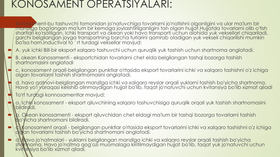 KONOSAMENT OPERATSIYALARI:
Konosament-bu tashuvchi tomonidan jo'natuvchiga tovarlarni jo'natishni olganligini va ular ma'lum bir
manzilga bog'langan ma'lum bir kemaga joylashtirilganligini tan olgan hujjat.Hujjatda tovarlarni olib o'tish
shartlari ko'rsatilgan. Ichki transport va okean yoki havo transporti uchun alohida yuk veksellari chiqariladi, 
garchi belgilangan joyga transportning barcha turlarini qamrab oladigan yuk vekseli chiqarilishi mumkin
bo'lsa ham.Inductival to ' rt turdagi veksellar mavjud:
A. yuk ichki Bill-bir eksport xalqaro tashuvchi uchun quruqlik yuk tashish uchun shartnoma anglatadi.
B. okean Konosamenti - eksportchidan tovarlarni chet elda belgilangan tashqi bozorga tashish
shartnomasini anglatadi
c. konosament orqali-belgilangan punktlar o'rtasida eksport tovarlarini ichki va xalqaro tashishni o'z ichiga
olgan tovarlarni tashish shartnomasini anglatadi.
d. havo qatnovi-belgilangan manzilga ichki va xalqaro reyslar orqali yuklarni tashish bo'yicha shartnoma. 
Havo yo'l varaqasi kelishib olinmaydigan hujjat bo'lib, faqat jo'natuvchi uchun kvitansiya bo'lib xizmat qiladi
To'rt turdagi konnosamentlar mavjud:
a. Ichki konosament - eksport qiluvchining xalqaro tashuvchisiga quruqlik orqali yuk tashish shartnomasini
bildiradi. 
b. Okean konosamenti - eksport qiluvchidan chet eldagi ma'lum bir tashqi bozorga tovarlarni tashish
bo'yicha shartnomani bildiradi.
c. Konosament orqali - belgilangan punktlar o'rtasida eksport tovarlarini ichki va xalqaro tashishni o'z ichiga
olgan tovarlarni tashish bo'yicha shartnomani anglatadi.
d. Havo jo'natmalari - yuklarni belgilangan manzilga ichki va xalqaro reyslar orqali tashish bo'yicha
shartnoma. Havo jo'natma qog'ozi muomalaga kiritilmaydigan hujjat bo'lib, faqat yuk jo'natuvchi uchun
kvitansiya bo'lib xizmat qiladi.
