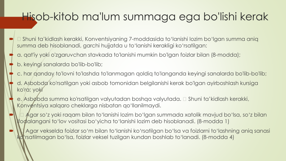 Hisob-kitob ma'lum summaga ega bo'lishi kerak

Shuni ta’kidlash kerakki, Konventsiyaning 7-moddasida to‘lanishi lozim bo‘lgan summa aniq
summa deb hisoblanadi, garchi hujjatda u to‘lanishi kerakligi ko‘rsatilgan:
a. qat'iy yoki o'zgaruvchan stavkada to'lanishi mumkin bo'lgan foizlar bilan (8-modda);
b. keyingi sanalarda bo'lib-bo'lib;
c. har qanday to'lovni to'lashda to'lanmagan qoldiq to'langanda keyingi sanalarda bo'lib-bo'lib;
d. Asbobda ko'rsatilgan yoki asbob tomonidan belgilanishi kerak bo'lgan ayirboshlash kursiga
ko'ra; yoki
e. Asbobda summa ko'rsatilgan valyutadan boshqa valyutada. 
Shuni ta’kidlash kerakki, 
Konventsiya xalqaro cheklarga nisbatan qo‘llanilmaydi.

Agar so‘z yoki raqam bilan to‘lanishi lozim bo‘lgan summada xatolik mavjud bo‘lsa, so‘z bilan
ifodalangani to‘lov vositasi bo‘yicha to‘lanishi lozim deb hisoblanadi. (8-modda 1)

Agar vekselda foizlar so‘m bilan to‘lanishi ko‘rsatilgan bo‘lsa va foizlarni to‘lashning aniq sanasi
ko‘rsatilmagan bo‘lsa, foizlar veksel tuzilgan kundan boshlab to‘lanadi. (8-modda 4)
