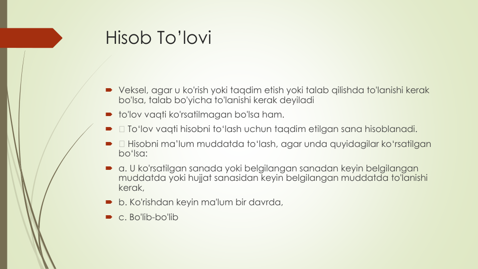 Hisob To’lovi
Veksel, agar u ko'rish yoki taqdim etish yoki talab qilishda to'lanishi kerak
bo'lsa, talab bo'yicha to'lanishi kerak deyiladi
to'lov vaqti ko'rsatilmagan bo'lsa ham.

To‘lov vaqti hisobni to‘lash uchun taqdim etilgan sana hisoblanadi.

Hisobni ma’lum muddatda to‘lash, agar unda quyidagilar ko‘rsatilgan
bo‘lsa:
a. U ko'rsatilgan sanada yoki belgilangan sanadan keyin belgilangan
muddatda yoki hujjat sanasidan keyin belgilangan muddatda to'lanishi
kerak,
b. Ko'rishdan keyin ma'lum bir davrda,
c. Bo'lib-bo'lib
