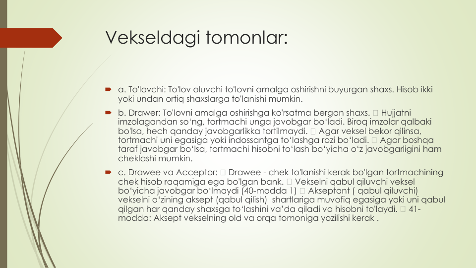 Vekseldagi tomonlar:
a. To'lovchi: To'lov oluvchi to'lovni amalga oshirishni buyurgan shaxs. Hisob ikki
yoki undan ortiq shaxslarga to'lanishi mumkin.
b. Drawer: To'lovni amalga oshirishga ko'rsatma bergan shaxs. 
Hujjatni
imzolagandan so‘ng, tortmachi unga javobgar bo‘ladi. Biroq imzolar qalbaki
bo'lsa, hech qanday javobgarlikka tortilmaydi. 
Agar veksel bekor qilinsa, 
tortmachi uni egasiga yoki indossantga to‘lashga rozi bo‘ladi. 
Agar boshqa
taraf javobgar bo‘lsa, tortmachi hisobni to‘lash bo‘yicha o‘z javobgarligini ham 
cheklashi mumkin.
c. Drawee va Acceptor: 
Drawee - chek to'lanishi kerak bo'lgan tortmachining
chek hisob raqamiga ega bo'lgan bank. 
Vekselni qabul qiluvchi veksel
bo‘yicha javobgar bo‘lmaydi (40-modda 1) 
Akseptant ( qabul qiluvchi) 
vekselni o‘zining aksept (qabul qilish)  shartlariga muvofiq egasiga yoki uni qabul
qilgan har qanday shaxsga to‘lashini va’da qiladi va hisobni to'laydi. 
41-
modda: Aksept vekselning old va orqa tomoniga yozilishi kerak .
