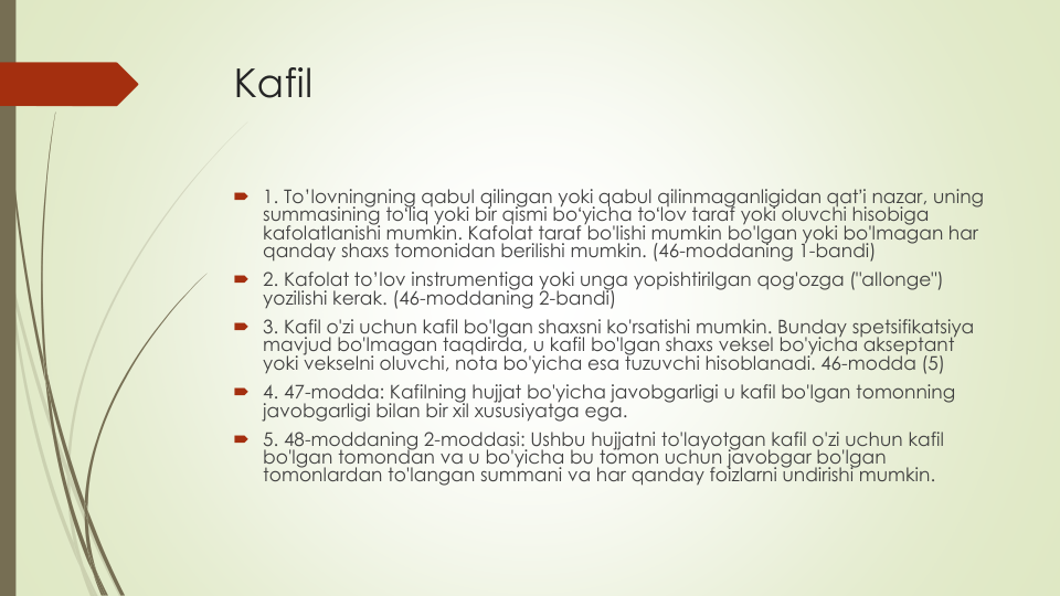 Kafil
1. To’lovningning qabul qilingan yoki qabul qilinmaganligidan qatʼi nazar, uning
summasining toʻliq yoki bir qismi boʻyicha toʻlov taraf yoki oluvchi hisobiga
kafolatlanishi mumkin. Kafolat taraf bo'lishi mumkin bo'lgan yoki bo'lmagan har
qanday shaxs tomonidan berilishi mumkin. (46-moddaning 1-bandi)
2. Kafolat to’lov instrumentiga yoki unga yopishtirilgan qog'ozga ("allonge") 
yozilishi kerak. (46-moddaning 2-bandi)
3. Kafil o'zi uchun kafil bo'lgan shaxsni ko'rsatishi mumkin. Bunday spetsifikatsiya
mavjud bo'lmagan taqdirda, u kafil bo'lgan shaxs veksel bo'yicha akseptant
yoki vekselni oluvchi, nota bo'yicha esa tuzuvchi hisoblanadi. 46-modda (5)
4. 47-modda: Kafilning hujjat bo'yicha javobgarligi u kafil bo'lgan tomonning
javobgarligi bilan bir xil xususiyatga ega.
5. 48-moddaning 2-moddasi: Ushbu hujjatni to'layotgan kafil o'zi uchun kafil
bo'lgan tomondan va u bo'yicha bu tomon uchun javobgar bo'lgan
tomonlardan to'langan summani va har qanday foizlarni undirishi mumkin.
