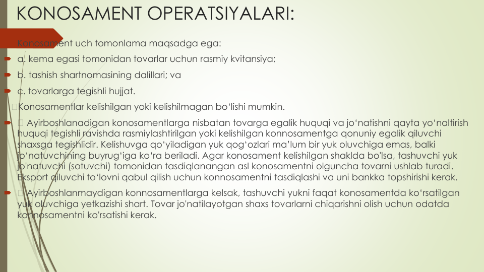KONOSAMENT OPERATSIYALARI:
Konosament uch tomonlama maqsadga ega:
a. kema egasi tomonidan tovarlar uchun rasmiy kvitansiya;
b. tashish shartnomasining dalillari; va
c. tovarlarga tegishli hujjat.
Konosamentlar kelishilgan yoki kelishilmagan bo‘lishi mumkin.

Ayirboshlanadigan konosamentlarga nisbatan tovarga egalik huquqi va jo‘natishni qayta yo‘naltirish
huquqi tegishli ravishda rasmiylashtirilgan yoki kelishilgan konnosamentga qonuniy egalik qiluvchi
shaxsga tegishlidir. Kelishuvga qo‘yiladigan yuk qog‘ozlari ma’lum bir yuk oluvchiga emas, balki
jo‘natuvchining buyrug‘iga ko‘ra beriladi. Agar konosament kelishilgan shaklda bo'lsa, tashuvchi yuk 
jo'natuvchi (sotuvchi) tomonidan tasdiqlanangan asl konosamentni olguncha tovarni ushlab turadi. 
Eksport qiluvchi to‘lovni qabul qilish uchun konnosamentni tasdiqlashi va uni bankka topshirishi kerak.

Ayirboshlanmaydigan konnosamentlarga kelsak, tashuvchi yukni faqat konosamentda ko‘rsatilgan
yuk oluvchiga yetkazishi shart. Tovar jo'natilayotgan shaxs tovarlarni chiqarishni olish uchun odatda
konnosamentni ko'rsatishi kerak.
