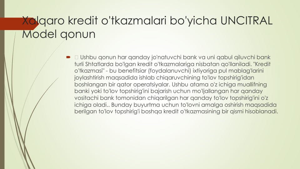 Xalqaro kredit o'tkazmalari bo'yicha UNCITRAL
Model qonun

Ushbu qonun har qanday jo'natuvchi bank va uni qabul qiluvchi bank 
turli Shtatlarda bo'lgan kredit o'tkazmalariga nisbatan qo'llaniladi. "Kredit
o'tkazmasi" - bu benefitsiar (foydalanuvchi) ixtiyoriga pul mablag'larini
joylashtirish maqsadida ishlab chiqaruvchining to'lov topshirig'idan
boshlangan bir qator operatsiyalar. Ushbu atama o'z ichiga muallifning
banki yoki to'lov topshirig'ini bajarish uchun mo'ljallangan har qanday
vositachi bank tomonidan chiqarilgan har qanday to'lov topshirig'ini o'z
ichiga oladi.. Bunday buyurtma uchun to'lovni amalga oshirish maqsadida
berilgan to'lov topshirig'i boshqa kredit o'tkazmasining bir qismi hisoblanadi.
