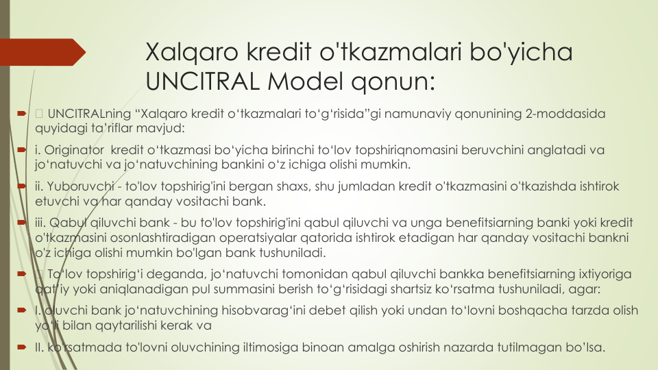 Xalqaro kredit o'tkazmalari bo'yicha
UNCITRAL Model qonun:

UNCITRALning “Xalqaro kredit o‘tkazmalari to‘g‘risida”gi namunaviy qonunining 2-moddasida
quyidagi ta’riflar mavjud:
i. Originator  kredit o‘tkazmasi bo‘yicha birinchi to‘lov topshiriqnomasini beruvchini anglatadi va
jo‘natuvchi va jo‘natuvchining bankini o‘z ichiga olishi mumkin.
ii. Yuboruvchi - to'lov topshirig'ini bergan shaxs, shu jumladan kredit o'tkazmasini o'tkazishda ishtirok
etuvchi va har qanday vositachi bank.
iii. Qabul qiluvchi bank - bu to'lov topshirig'ini qabul qiluvchi va unga benefitsiarning banki yoki kredit
o'tkazmasini osonlashtiradigan operatsiyalar qatorida ishtirok etadigan har qanday vositachi bankni
o'z ichiga olishi mumkin bo'lgan bank tushuniladi.

To‘lov topshirig‘i deganda, jo‘natuvchi tomonidan qabul qiluvchi bankka benefitsiarning ixtiyoriga
qat’iy yoki aniqlanadigan pul summasini berish to‘g‘risidagi shartsiz ko‘rsatma tushuniladi, agar:
I. oluvchi bank jo‘natuvchining hisobvarag‘ini debet qilish yoki undan to‘lovni boshqacha tarzda olish
yo‘li bilan qaytarilishi kerak va
II. ko'rsatmada to'lovni oluvchining iltimosiga binoan amalga oshirish nazarda tutilmagan bo’lsa.

