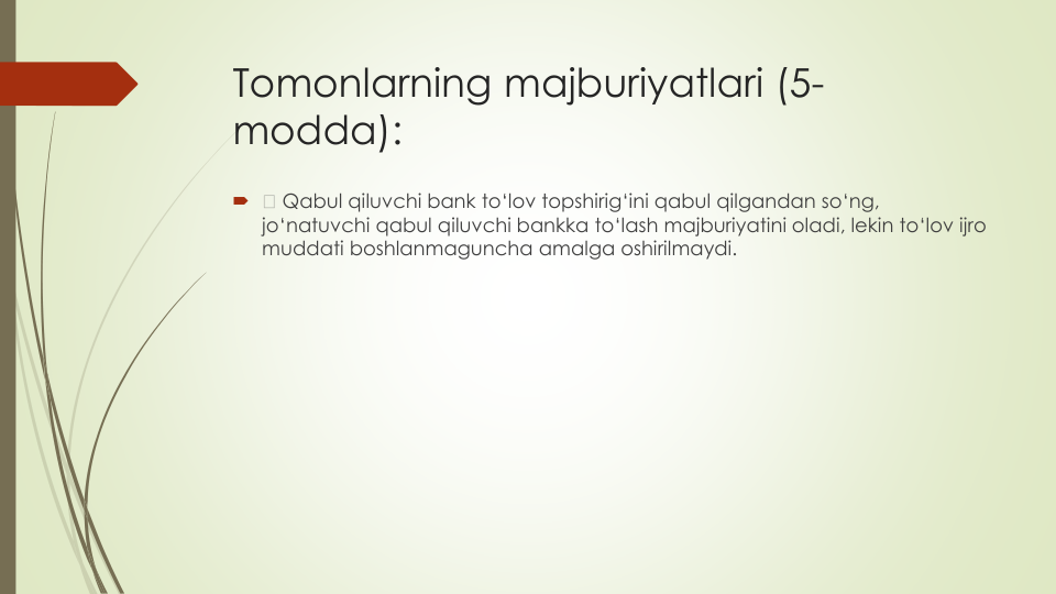 Tomonlarning majburiyatlari (5-
modda):

Qabul qiluvchi bank to‘lov topshirig‘ini qabul qilgandan so‘ng, 
jo‘natuvchi qabul qiluvchi bankka to‘lash majburiyatini oladi, lekin to‘lov ijro
muddati boshlanmaguncha amalga oshirilmaydi.
