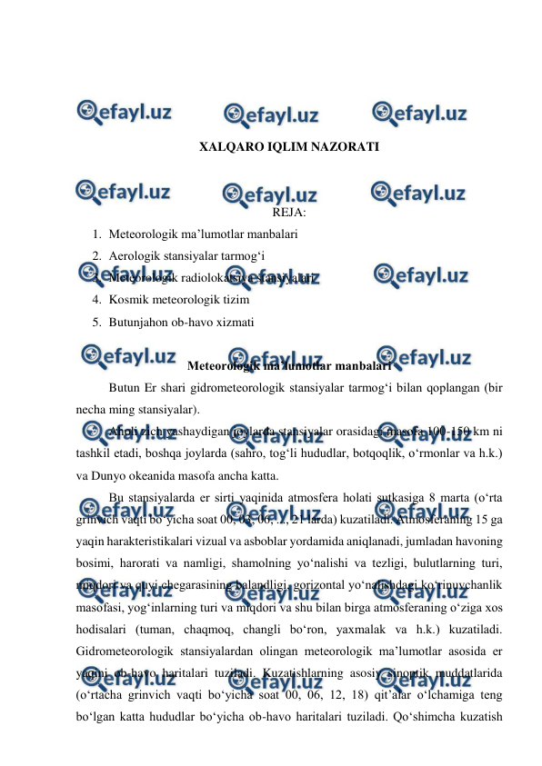  
 
 
 
 
 
XALQARO IQLIM NAZORATI 
 
 
REJA: 
1. Meteorologik ma’lumotlar manbalari 
2. Aerologik stansiyalar tarmog‘i 
3. Meteorologik radiolokatsiya stansiyalari 
4. Kosmik meteorologik tizim 
5. Butunjahon ob-havo xizmati 
 
Meteorologik ma’lumotlar manbalari 
Butun Er shari gidrometeorologik stansiyalar tarmog‘i bilan qoplangan (bir 
necha ming stansiyalar). 
Aholi zich yashaydigan joylarda stansiyalar orasidagi masofa 100-150 km ni 
tashkil etadi, boshqa joylarda (sahro, tog‘li hududlar, botqoqlik, o‘rmonlar va h.k.) 
va Dunyo okeanida masofa ancha katta. 
Bu stansiyalarda er sirti yaqinida atmosfera holati sutkasiga 8 marta (o‘rta 
grinvich vaqti bo‘yicha soat 00, 03, 06, ..., 21 larda) kuzatiladi. Atmosferaning 15 ga 
yaqin harakteristikalari vizual va asboblar yordamida aniqlanadi, jumladan havoning 
bosimi, harorati va namligi, shamolning yo‘nalishi va tezligi, bulutlarning turi, 
miqdori va quyi chegarasining balandligi, gorizontal yo‘nalishdagi ko‘rinuvchanlik 
masofasi, yog‘inlarning turi va miqdori va shu bilan birga atmosferaning o‘ziga xos 
hodisalari (tuman, chaqmoq, changli bo‘ron, yaxmalak va h.k.) kuzatiladi. 
Gidrometeorologik stansiyalardan olingan meteorologik ma’lumotlar asosida er 
yaqini ob-havo haritalari tuziladi. Kuzatishlarning asosiy sinoptik muddatlarida 
(o‘rtacha grinvich vaqti bo‘yicha soat 00, 06, 12, 18) qit’alar o‘lchamiga teng 
bo‘lgan katta hududlar bo‘yicha ob-havo haritalari tuziladi. Qo‘shimcha kuzatish 
