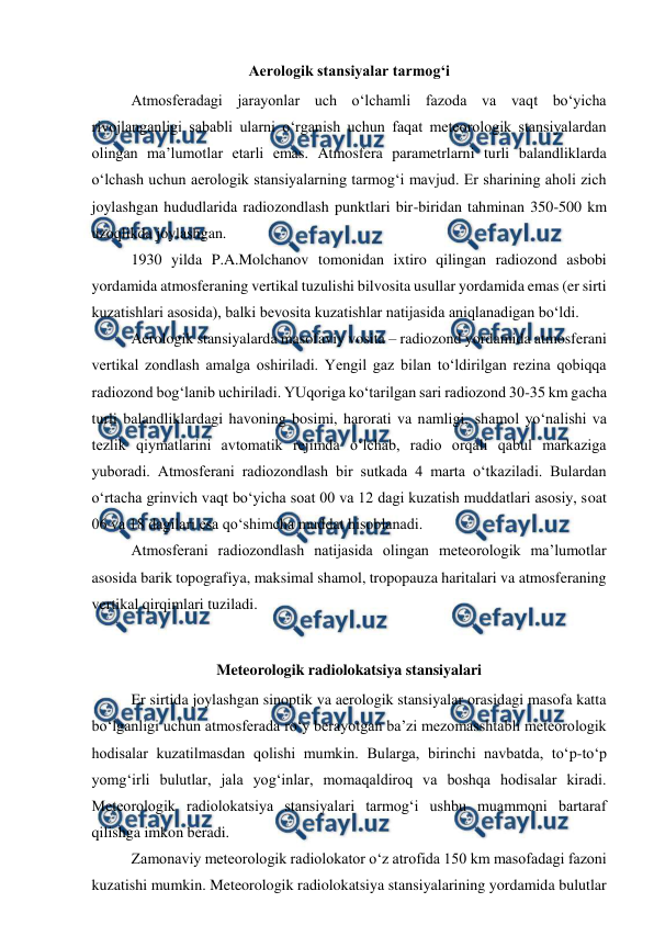  
 
Aerologik stansiyalar tarmog‘i 
Atmosferadagi jarayonlar uch o‘lchamli fazoda va vaqt bo‘yicha 
rivojlanganligi sababli ularni o‘rganish uchun faqat meteorologik stansiyalardan 
olingan ma’lumotlar etarli emas. Atmosfera parametrlarni turli balandliklarda 
o‘lchash uchun aerologik stansiyalarning tarmog‘i mavjud. Er sharining aholi zich 
joylashgan hududlarida radiozondlash punktlari bir-biridan tahminan 350-500 km 
uzoqlikda joylashgan. 
1930 yilda P.A.Molchanov tomonidan ixtiro qilingan radiozond asbobi 
yordamida atmosferaning vertikal tuzulishi bilvosita usullar yordamida emas (er sirti 
kuzatishlari asosida), balki bevosita kuzatishlar natijasida aniqlanadigan bo‘ldi. 
Aerologik stansiyalarda masofaviy vosita – radiozond yordamida atmosferani 
vertikal zondlash amalga oshiriladi. Yengil gaz bilan to‘ldirilgan rezina qobiqqa 
radiozond bog‘lanib uchiriladi. YUqoriga ko‘tarilgan sari radiozond 30-35 km gacha 
turli balandliklardagi havoning bosimi, harorati va namligi, shamol yo‘nalishi va 
tezlik qiymatlarini avtomatik rejimda o‘lchab, radio orqali qabul markaziga 
yuboradi. Atmosferani radiozondlash bir sutkada 4 marta o‘tkaziladi. Bulardan 
o‘rtacha grinvich vaqt bo‘yicha soat 00 va 12 dagi kuzatish muddatlari asosiy, soat 
06 va 18 dagilari esa qo‘shimcha muddat hisoblanadi. 
Atmosferani radiozondlash natijasida olingan meteorologik ma’lumotlar 
asosida barik topografiya, maksimal shamol, tropopauza haritalari va atmosferaning 
vertikal qirqimlari tuziladi. 
 
Meteorologik radiolokatsiya stansiyalari 
Er sirtida joylashgan sinoptik va aerologik stansiyalar orasidagi masofa katta 
bo‘lganligi uchun atmosferada ro‘y berayotgan ba’zi mezomasshtabli meteorologik 
hodisalar kuzatilmasdan qolishi mumkin. Bularga, birinchi navbatda, to‘p-to‘p 
yomg‘irli bulutlar, jala yog‘inlar, momaqaldiroq va boshqa hodisalar kiradi. 
Meteorologik radiolokatsiya stansiyalari tarmog‘i ushbu muammoni bartaraf 
qilishga imkon beradi. 
Zamonaviy meteorologik radiolokator o‘z atrofida 150 km masofadagi fazoni 
kuzatishi mumkin. Meteorologik radiolokatsiya stansiyalarining yordamida bulutlar 
