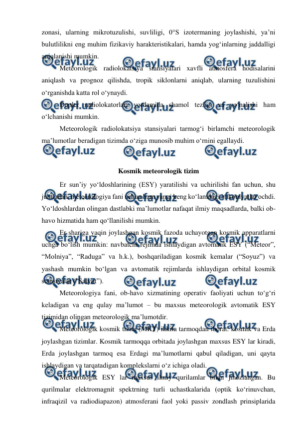  
 
zonasi, ularning mikrotuzulishi, suvliligi, 0°S izotermaning joylashishi, ya’ni 
bulutlilikni eng muhim fizikaviy harakteristikalari, hamda yog‘inlarning jaddalligi 
aniqlanishi mumkin. 
Meteorologik radiolokatsiya stansiyalari xavfli atmosfera hodisalarini 
aniqlash va prognoz qilishda, tropik siklonlarni aniqlab, ularning tuzulishini 
o‘rganishda katta rol o‘ynaydi. 
Dopler radiolokatorlari yordamida shamol tezligi va yo‘nalishi ham 
o‘lchanishi mumkin. 
Meteorologik radiolokatsiya stansiyalari tarmog‘i birlamchi meteorologik  
ma’lumotlar beradigan tizimda o‘ziga munosib muhim o‘rnini egallaydi. 
 
Kosmik meteorologik tizim 
Er sun’iy yo‘ldoshlarining (ESY) yaratilishi va uchirilishi fan uchun, shu 
jumladan, meteorologiya fani uchun ham yangi keng ko‘lamdagi imkoniyatlar ochdi. 
Yo‘ldoshlardan olingan dastlabki ma’lumotlar nafaqat ilmiy maqsadlarda, balki ob-
havo hizmatida ham qo‘llanilishi mumkin.  
Er shariga yaqin joylashgan kosmik fazoda uchayotgan kosmik apparatlarni 
uchga bo‘lish mumkin: navbatchi rejimda ishlaydigan avtomatik ESY (“Meteor”, 
“Molniya”, “Raduga” va h.k.), boshqariladigan kosmik kemalar (“Soyuz”) va 
yashash mumkin bo‘lgan va avtomatik rejimlarda ishlaydigan orbital kosmik 
stansiyalar (“Salyut”).  
Meteorologiya fani, ob-havo xizmatining operativ faoliyati uchun to‘g‘ri 
keladigan va eng qulay ma’lumot – bu maxsus meteorologik avtomatik ESY 
tizimidan olingan meteorologik ma’lumotdir. 
Meteorologik kosmik tizim (MKT) ikkita tarmoqdan iborat: kosmik va Erda 
joylashgan tizimlar. Kosmik tarmoqqa orbitada joylashgan maxsus ESY lar kiradi, 
Erda joylashgan tarmoq esa Erdagi ma’lumotlarni qabul qiladigan, uni qayta 
ishlaydigan va tarqatadigan komplekslarni o‘z ichiga oladi.  
Meteorologik ESY lar maxsus ilmiy qurilamlar bilan jihozlangan. Bu 
qurilmalar elektromagnit spektrning turli uchastkalarida (optik ko‘rinuvchan, 
infraqizil va radiodiapazon) atmosferani faol yoki passiv zondlash prinsiplarida 
