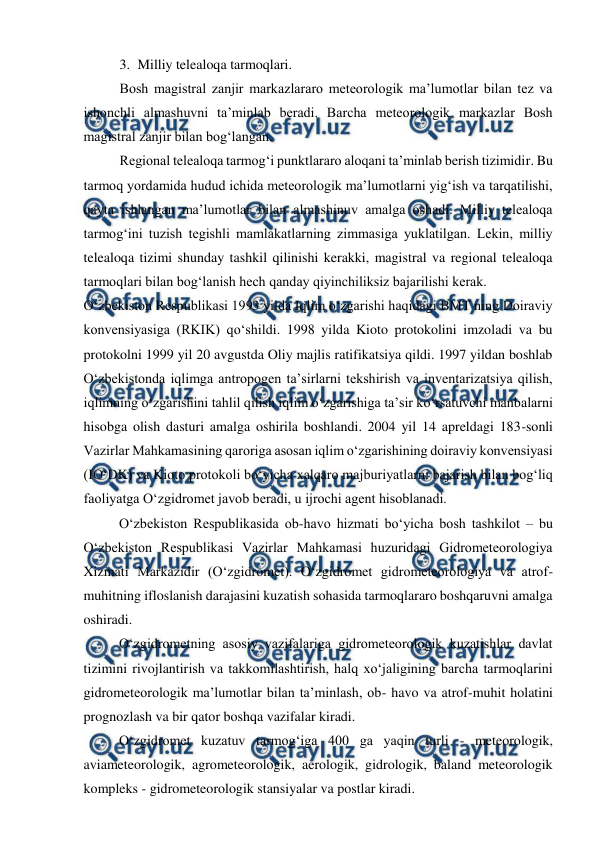  
 
3. Milliy telealoqa tarmoqlari. 
Bosh magistral zanjir markazlararo meteorologik ma’lumotlar bilan tez va 
ishonchli almashuvni ta’minlab beradi. Barcha meteorologik markazlar Bosh 
magistral zanjir bilan bog‘langan.  
Regional telealoqa tarmog‘i punktlararo aloqani ta’minlab berish tizimidir. Bu 
tarmoq yordamida hudud ichida meteorologik ma’lumotlarni yig‘ish va tarqatilishi, 
qayta ishlangan ma’lumotlar bilan almashinuv amalga oshadi. Milliy telealoqa 
tarmog‘ini tuzish tegishli mamlakatlarning zimmasiga yuklatilgan. Lekin, milliy 
telealoqa tizimi shunday tashkil qilinishi kerakki, magistral va regional telealoqa 
tarmoqlari bilan bog‘lanish hech qanday qiyinchiliksiz bajarilishi kerak. 
O‘zbekiston Respublikasi 1993 yilda Iqlim o‘zgarishi haqidagi BMT ning Doiraviy 
konvensiyasiga (RKIK) qo‘shildi. 1998 yilda Kioto protokolini imzoladi va bu 
protokolni 1999 yil 20 avgustda Oliy majlis ratifikatsiya qildi. 1997 yildan boshlab 
O‘zbekistonda iqlimga antropogen ta’sirlarni tekshirish va inventarizatsiya qilish, 
iqlimning o‘zgarishini tahlil qilish iqlim o‘zgarishiga ta’sir ko‘rsatuvchi manbalarni 
hisobga olish dasturi amalga oshirila boshlandi. 2004 yil 14 apreldagi 183-sonli 
Vazirlar Mahkamasining qaroriga asosan iqlim o‘zgarishining doiraviy konvensiyasi 
(IO‘DK) va Kioto protokoli bo‘yicha xalqaro majburiyatlarni bajarish bilan bog‘liq 
faoliyatga O‘zgidromet javob beradi, u ijrochi agent hisoblanadi. 
O‘zbekiston Respublikasida ob-havo hizmati bo‘yicha bosh tashkilot – bu 
O‘zbekiston Respublikasi Vazirlar Mahkamasi huzuridagi Gidrometeorologiya 
Xizmati Markazidir (O‘zgidromet). O‘zgidromet gidrometeorologiya va atrof-
muhitning ifloslanish darajasini kuzatish sohasida tarmoqlararo boshqaruvni amalga 
oshiradi.  
 
O‘zgidrometning asosiy vazifalariga gidrometeorologik kuzatishlar davlat 
tizimini rivojlantirish va takkomilashtirish, halq xo‘jaligining barcha tarmoqlarini 
gidrometeorologik ma’lumotlar bilan ta’minlash, ob- havo va atrof-muhit holatini 
prognozlash va bir qator boshqa vazifalar kiradi.  
 
O‘zgidromet kuzatuv tarmog‘iga 400 ga yaqin turli - meteorologik, 
aviameteorologik, agrometeorologik, aerologik, gidrologik, baland meteorologik 
kompleks - gidrometeorologik stansiyalar va postlar kiradi. 
