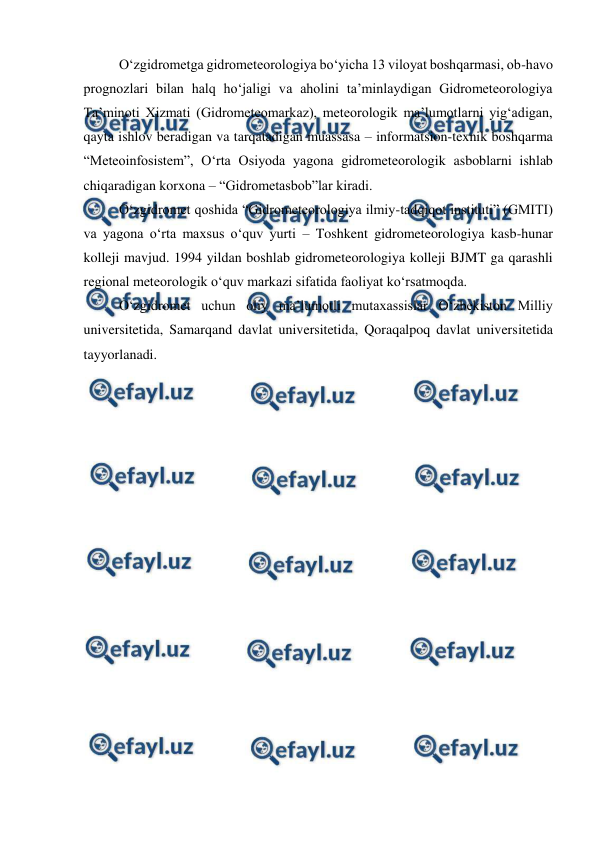  
 
 
O‘zgidrometga gidrometeorologiya bo‘yicha 13 viloyat boshqarmasi, ob-havo 
prognozlari bilan halq ho‘jaligi va aholini ta’minlaydigan Gidrometeorologiya 
Ta’minoti Xizmati (Gidrometeomarkaz), meteorologik ma’lumotlarni yig‘adigan, 
qayta ishlov beradigan va tarqatadigan muassasa – informatsion-texnik boshqarma 
“Meteoinfosistem”, O‘rta Osiyoda yagona gidrometeorologik asboblarni ishlab 
chiqaradigan korxona – “Gidrometasbob”lar kiradi. 
 
O‘zgidromet qoshida “Gidrometeorologiya ilmiy-tadqiqot instituti” (GMITI) 
va yagona o‘rta maxsus o‘quv yurti – Toshkent gidrometeorologiya kasb-hunar 
kolleji mavjud. 1994 yildan boshlab gidrometeorologiya kolleji BJMT ga qarashli 
regional meteorologik o‘quv markazi sifatida faoliyat ko‘rsatmoqda. 
 
O‘zgidromet uchun oliy ma’lumotli mutaxassislar O‘zbekiston Milliy 
universitetida, Samarqand davlat universitetida, Qoraqalpoq davlat universitetida 
tayyorlanadi. 
 
