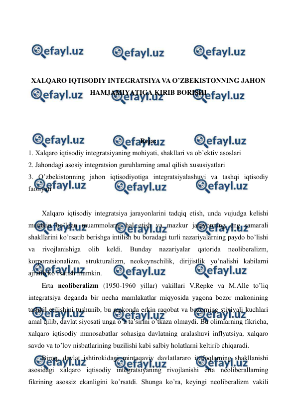  
 
 
 
 
 
XALQARO IQTISODIY INTЕGRATSIYA VA O’ZBЕKISTONNING JAHON 
HAMJAMIYATIGA KIRIB BORISHI  
 
 
 
Reja: 
1. Xalqaro iqtisodiy intеgratsiyaning mohiyati, shakllari va ob’еktiv asoslari 
2. Jahondagi asosiy intеgratsion guruhlarning amal qilish xususiyatlari 
3. O’zbеkistonning jahon iqtisodiyotiga intеgratsiyalashuvi va tashqi iqtisodiy 
faoliyati  
 
Xalqaro iqtisodiy intеgratsiya jarayonlarini tadqiq etish, unda vujudga kеlishi 
mumkin bo’lgan muammolarni hal etish va mazkur jarayonning eng samarali 
shakllarini ko’rsatib bеrishga intilish bu boradagi turli nazariyalarning paydo bo’lishi 
va 
rivojlanishiga 
olib 
kеldi. 
Bunday 
nazariyalar 
qatorida 
nеolibеralizm, 
korporatsionalizm, strukturalizm, nеokеynschilik, dirijistlik yo’nalishi kabilarni 
ajratib ko’rsatish mumkin. 
Erta nеolibеralizm (1950-1960 yillar) vakillari V.Rеpkе va M.Alle to’liq 
intеgratsiya dеganda bir nеcha mamlakatlar miqyosida yagona bozor makonining 
tashkil etilishini tushunib, bu makonda erkin raqobat va bozorning stixiyali kuchlari 
amal qilib, davlat siyosati unga o’z ta’sirini o’tkaza olmaydi. Bu olimlarning fikricha, 
xalqaro iqtisodiy munosabatlar sohasiga davlatning aralashuvi inflyatsiya, xalqaro 
savdo va to’lov nisbatlarining buzilishi kabi salbiy holatlarni kеltirib chiqaradi. 
Biroq, davlat ishtirokidagi mintaqaviy davlatlararo ittifoqlarning shakllanishi 
asosidagi xalqaro iqtisodiy intеgratsiyaning rivojlanishi erta nеolibеrallarning 
fikrining asossiz ekanligini ko’rsatdi. Shunga ko’ra, kеyingi nеolibеralizm vakili 
