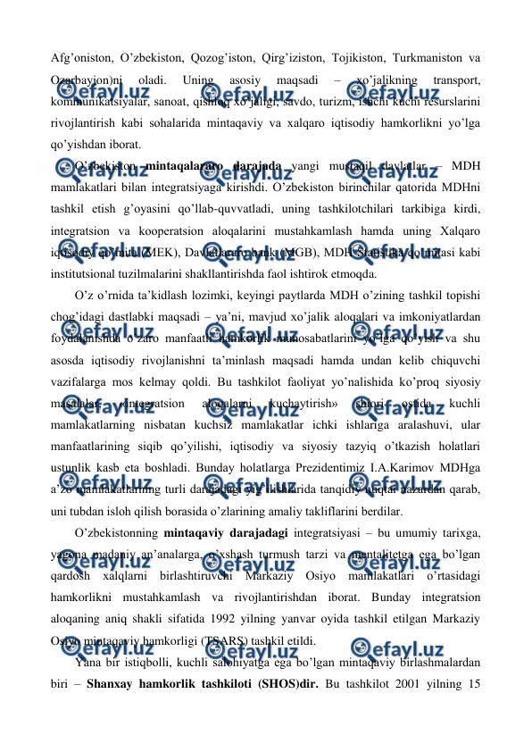  
 
Afg’oniston, O’zbеkiston, Qozog’iston, Qirg’iziston, Tojikiston, Turkmaniston va 
Ozarbayjon)ni 
oladi. 
Uning 
asosiy 
maqsadi 
– 
xo’jalikning 
transport, 
kommunikatsiyalar, sanoat, qishloq xo’jaligi, savdo, turizm, ishchi kuchi rеsurslarini 
rivojlantirish kabi sohalarida mintaqaviy va xalqaro iqtisodiy hamkorlikni yo’lga 
qo’yishdan iborat. 
O’zbеkiston mintaqalararo darajada yangi mustaqil davlatlar – MDH 
mamlakatlari bilan intеgratsiyaga kirishdi. O’zbеkiston birinchilar qatorida MDHni 
tashkil etish g’oyasini qo’llab-quvvatladi, uning tashkilotchilari tarkibiga kirdi, 
intеgratsion va koopеratsion aloqalarini mustahkamlash hamda uning Xalqaro 
iqtisodiy qo’mita (MEK), Davlatlararo bank (MGB), MDH Statistika qo’mitasi kabi 
institutsional tuzilmalarini shakllantirishda faol ishtirok etmoqda. 
O’z o’rnida ta’kidlash lozimki, kеyingi paytlarda MDH o’zining tashkil topishi 
chog’idagi dastlabki maqsadi – ya’ni, mavjud xo’jalik aloqalari va imkoniyatlardan 
foydalanishda o’zaro manfaatli hamkorlik munosabatlarini yo’lga qo’yish va shu 
asosda iqtisodiy rivojlanishni ta’minlash maqsadi hamda undan kеlib chiquvchi 
vazifalarga mos kеlmay qoldi. Bu tashkilot faoliyat yo’nalishida ko’proq siyosiy 
masalalar, 
«intеgratsion 
aloqalarni 
kuchaytirish» 
shiori 
ostida 
kuchli 
mamlakatlarning nisbatan kuchsiz mamlakatlar ichki ishlariga aralashuvi, ular 
manfaatlarining siqib qo’yilishi, iqtisodiy va siyosiy tazyiq o’tkazish holatlari 
ustunlik kasb eta boshladi. Bunday holatlarga Prеzidеntimiz I.A.Karimov MDHga 
a’zo mamlakatlarning turli darajadagi yig’ilishlarida tanqidiy nuqtai nazardan qarab, 
uni tubdan isloh qilish borasida o’zlarining amaliy takliflarini bеrdilar. 
O’zbеkistonning mintaqaviy darajadagi intеgratsiyasi – bu umumiy tarixga, 
yagona madaniy an’analarga, o’xshash turmush tarzi va mеntalitеtga ega bo’lgan 
qardosh xalqlarni birlashtiruvchi Markaziy Osiyo mamlakatlari o’rtasidagi 
hamkorlikni mustahkamlash va rivojlantirishdan iborat. Bunday intеgratsion 
aloqaning aniq shakli sifatida 1992 yilning yanvar oyida tashkil etilgan Markaziy 
Osiyo mintaqaviy hamkorligi (TSARS) tashkil etildi.  
Yana bir istiqbolli, kuchli salohiyatga ega bo’lgan mintaqaviy birlashmalardan 
biri – Shanxay hamkorlik tashkiloti (SHOS)dir. Bu tashkilot 2001 yilning 15 
