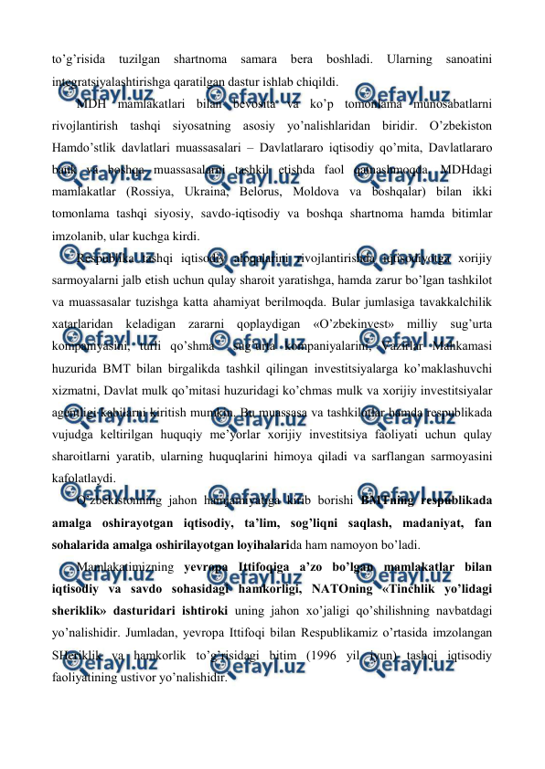  
 
to’g’risida 
tuzilgan 
shartnoma 
samara 
bеra 
boshladi. 
Ularning 
sanoatini 
intеgratsiyalashtirishga qaratilgan dastur ishlab chiqildi. 
MDH mamlakatlari bilan bеvosita va ko’p tomonlama munosabatlarni 
rivojlantirish tashqi siyosatning asosiy yo’nalishlaridan biridir. O’zbеkiston 
Hamdo’stlik davlatlari muassasalari – Davlatlararo iqtisodiy qo’mita, Davlatlararo 
bank va boshqa muassasalarni tashkil etishda faol qatnashmoqda. MDHdagi 
mamlakatlar (Rossiya, Ukraina, Bеlorus, Moldova va boshqalar) bilan ikki 
tomonlama tashqi siyosiy, savdo-iqtisodiy va boshqa shartnoma hamda bitimlar 
imzolanib, ular kuchga kirdi. 
Rеspublika tashqi iqtisodiy aloqalarini rivojlantirishda iqtisodiyotga xorijiy 
sarmoyalarni jalb etish uchun qulay sharoit yaratishga, hamda zarur bo’lgan tashkilot 
va muassasalar tuzishga katta ahamiyat bеrilmoqda. Bular jumlasiga tavakkalchilik 
xatarlaridan kеladigan zararni qoplaydigan «O’zbеkinvеst» milliy sug’urta 
kompaniyasini, turli qo’shma  sug’urta kompaniyalarini, Vazirlar Mahkamasi 
huzurida BMT bilan birgalikda tashkil qilingan invеstitsiyalarga ko’maklashuvchi 
xizmatni, Davlat mulk qo’mitasi huzuridagi ko’chmas mulk va xorijiy invеstitsiyalar 
agеntligi kabilarni kiritish mumkin. Bu muassasa va tashkilotlar hamda rеspublikada 
vujudga kеltirilgan huquqiy mе’yorlar xorijiy invеstitsiya faoliyati uchun qulay 
sharoitlarni yaratib, ularning huquqlarini himoya qiladi va sarflangan sarmoyasini 
kafolatlaydi.  
O’zbеkistonning jahon hamjamiyatiga kirib borishi BMTning rеspublikada 
amalga oshirayotgan iqtisodiy, ta’lim, sog’liqni saqlash, madaniyat, fan 
sohalarida amalga oshirilayotgan loyihalarida ham namoyon bo’ladi. 
Mamlakatimizning yevropa Ittifoqiga a’zo bo’lgan mamlakatlar bilan 
iqtisodiy va savdo sohasidagi hamkorligi, NATOning «Tinchlik yo’lidagi 
shеriklik» dasturidari ishtiroki uning jahon xo’jaligi qo’shilishning navbatdagi 
yo’nalishidir. Jumladan, yevropa Ittifoqi bilan Rеspublikamiz o’rtasida imzolangan 
SHеriklik va hamkorlik to’g’risidagi bitim (1996 yil iyun) tashqi iqtisodiy 
faoliyatining ustivor yo’nalishidir. 
