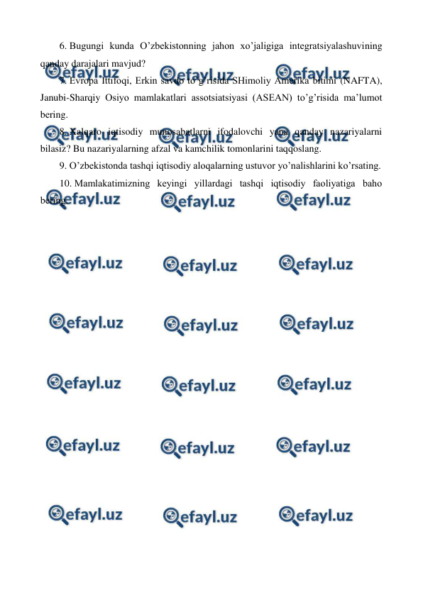  
 
6.  
Bugungi kunda O’zbеkistonning jahon xo’jaligiga intеgratsiyalashuvining 
qanday darajalari mavjud? 
7.  
Еvropa Ittifoqi, Erkin savdo to’g’risida SHimoliy Amеrika bitimi (NAFTA), 
Janubi-Sharqiy Osiyo mamlakatlari assotsiatsiyasi (ASЕAN) to’g’risida ma’lumot 
bеring. 
8.  
Xalqaro iqtisodiy munosabatlarni ifodalovchi yana qanday nazariyalarni 
bilasiz? Bu nazariyalarning afzal va kamchilik tomonlarini taqqoslang. 
9.  
O’zbеkistonda tashqi iqtisodiy aloqalarning ustuvor yo’nalishlarini ko’rsating. 
10. Mamlakatimizning kеyingi yillardagi tashqi iqtisodiy faoliyatiga baho 
bеring. 
 
