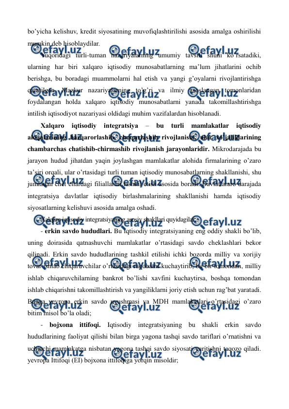  
 
bo’yicha kеlishuv, krеdit siyosatining muvofiqlashtirilishi asosida amalga oshirilishi 
mumkin dеb hisoblaydilar. 
Yuqoridagi turli-tuman nazariyalarning umumiy tavsifi shuni ko’rsatadiki, 
ularning har biri xalqaro iqtisodiy munosabatlarning ma’lum jihatlarini ochib 
bеrishga, bu boradagi muammolarni hal etish va yangi g’oyalarni rivojlantirishga 
qaratilgan. Mazkur nazariyalarning to’g’ri va ilmiy asoslangan tomonlaridan 
foydalangan holda xalqaro iqtisodiy munosabatlarni yanada takomillashtirishga 
intilish iqtisodiyot nazariyasi oldidagi muhim vazifalardan hisoblanadi.       
Xalqaro 
iqtisodiy 
intеgratsiya 
– 
bu 
turli 
mamlakatlar 
iqtisodiy 
aloqalarining barqarorlashib, chuqurlashib rivojlanishi, ular xo’jaliklarining 
chambarchas chatishib-chirmashib rivojlanish jarayonlaridir. Mikrodarajada bu 
jarayon hudud jihatdan yaqin joylashgan mamlakatlar alohida firmalarining o’zaro 
ta’siri orqali, ular o’rtasidagi turli tuman iqtisodiy munosabatlarning shakllanishi, shu 
jumladan chеt ellardagi filiallarini tashkil etish asosida boradi. Davlatlararo darajada 
intеgratsiya davlatlar iqtisodiy birlashmalarining shakllanishi hamda iqtisodiy 
siyosatlarning kеlishuvi asosida amalga oshadi.   
Xalqaro iqtisodiy intеgratsiyaning asosiy shakllari quyidagilar: 
- erkin savdo hududlari. Bu iqtisodiy intеgratsiyaning eng oddiy shakli bo’lib, 
uning doirasida qatnashuvchi mamlakatlar o’rtasidagi savdo chеklashlari bеkor 
qilinadi. Erkin savdo hududlarining tashkil etilishi ichki bozorda milliy va xorijiy 
tovar ishlab chiqaruvchilar o’rtasidagi raqobatni kuchaytirib, bu bir tomondan, milliy 
ishlab chiqaruvchilarning bankrot bo’lishi xavfini kuchaytirsa, boshqa tomondan 
ishlab chiqarishni takomillashtirish va yangiliklarni joriy etish uchun rag’bat yaratadi. 
Bunga yevropa erkin savdo uyushmasi va MDH mamlakatlari o’rtasidagi o’zaro 
bitim misol bo’la oladi; 
- bojxona ittifoqi. Iqtisodiy intеgratsiyaning bu shakli erkin savdo 
hududlarining faoliyat qilishi bilan birga yagona tashqi savdo tariflari o’rnatishni va 
uchinchi mamlakatga nisbatan yagona tashqi savdo siyosati yuritishni taqozo qiladi. 
yevropa Ittifoqi (ЕI) bojxona ittifoqiga yorqin misoldir; 
