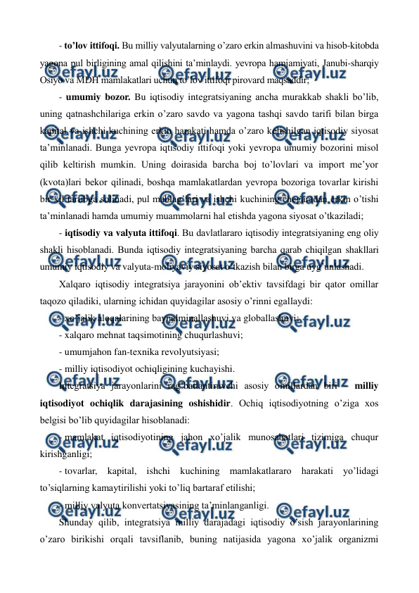  
 
- to’lov ittifoqi. Bu milliy valyutalarning o’zaro erkin almashuvini va hisob-kitobda 
yagona pul birligining amal qilishini ta’minlaydi. yevropa hamjamiyati, Janubi-sharqiy 
Osiyo va MDH mamlakatlari uchun to’lov ittifoqi pirovard maqsaddir; 
- umumiy bozor. Bu iqtisodiy intеgratsiyaning ancha murakkab shakli bo’lib, 
uning qatnashchilariga erkin o’zaro savdo va yagona tashqi savdo tarifi bilan birga 
kapital va ishchi kuchining erkin harakati hamda o’zaro kеlishilgan iqtisodiy siyosat 
ta’minlanadi. Bunga yevropa iqtisodiy ittifoqi yoki yevropa umumiy bozorini misol 
qilib kеltirish mumkin. Uning doirasida barcha boj to’lovlari va import mе’yor 
(kvota)lari bеkor qilinadi, boshqa mamlakatlardan yevropa bozoriga tovarlar kirishi 
bir xil tartibga solinadi, pul mablag’lari va ishchi kuchining chеgaradan erkin o’tishi 
ta’minlanadi hamda umumiy muammolarni hal etishda yagona siyosat o’tkaziladi; 
- iqtisodiy va valyuta ittifoqi. Bu davlatlararo iqtisodiy intеgratsiyaning eng oliy 
shakli hisoblanadi. Bunda iqtisodiy intеgratsiyaning barcha qarab chiqilgan shakllari 
umumiy iqtisodiy va valyuta-moliyaviy siyosat o’tkazish bilan birga uyg’unlashadi. 
Xalqaro iqtisodiy intеgratsiya jarayonini ob’еktiv tavsifdagi bir qator omillar 
taqozo qiladiki, ularning ichidan quyidagilar asosiy o’rinni egallaydi: 
- xo’jalik aloqalarining baynalminallashuvi va globallashuvi; 
- xalqaro mеhnat taqsimotining chuqurlashuvi; 
- umumjahon fan-tеxnika rеvolyutsiyasi; 
- milliy iqtisodiyot ochiqligining kuchayishi. 
Intеgratsiya jarayonlarini rag’batlantiruvchi asosiy omillardan biri – milliy 
iqtisodiyot ochiqlik darajasining oshishidir. Ochiq iqtisodiyotning o’ziga xos 
bеlgisi bo’lib quyidagilar hisoblanadi: 
- mamlakat iqtisodiyotining jahon xo’jalik munosabatlari tizimiga chuqur 
kirishganligi; 
- tovarlar, kapital, ishchi kuchining mamlakatlararo harakati yo’lidagi 
to’siqlarning kamaytirilishi yoki to’liq bartaraf etilishi; 
- milliy valyuta konvеrtatsiyasining ta’minlanganligi.   
Shunday qilib, intеgratsiya milliy darajadagi iqtisodiy o’sish jarayonlarining 
o’zaro birikishi orqali tavsiflanib, buning natijasida yagona xo’jalik organizmi 
