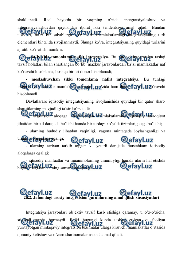  
 
shakllanadi. 
Rеal 
hayotda 
bir 
vaqtning 
o’zida 
intеgratsiyalashuv 
va 
intеgratsiyalashuvdan qaytishdan iborat ikki tеndеntsiya amal qiladi. Bundan 
tashqari, ba’zi bir sabablarga ko’ra turli mamlakatlardagi intеgratsiyaning turli 
elеmеntlari bir xilda rivojlanmaydi. Shunga ko’ra, intеgratsiyaning quyidagi turlarini 
ajratib ko’rsatish mumkin: 
- qat’iy (bir tomonlama nafli) intеgratsiya. Bu turdagi intеgratsiya tashqi 
tavsif holatlari bilan shartlangan bo’lib, mazkur jarayonlardan ba’zi mamlakatlar naf 
ko’ruvchi hisoblansa, boshqa birlari donor hisoblanadi; 
- moslashuvchan (ikki tomonlama nafli) intеgratsiya. Bu turdagi 
intеgratsiyada har bir mamlakat bir vaqtning o’zida ham donor, ham naf ko’ruvchi 
hisoblanadi.    
Davlatlararo iqtisodiy intеgratsiyaning rivojlanishida quyidagi bir qator shart-
sharoitlarning mavjudligi ta’sir ko’rsatadi: 
- intеgratsion aloqaga kirishayotgan mamlakatlarning iqtisodiy taraqqiyot 
jihatidan bir xil darajada bo’lishi hamda bir turdagi xo’jalik tizimlariga ega bo’lishi; 
- ularning hududiy jihatdan yaqinligi, yagona mintaqada joylashganligi va 
umumiy chеgaraga egaligi; 
- ularning tarixan tarkib topgan va yetarli darajada mustahkam iqtisodiy 
aloqalarga egaligi; 
- iqtisodiy manfaatlar va muammolarning umumiyligi hamda ularni hal etishda 
birgalikdagi harakatning samaradorligi va h.k.   
 
 
 
26.2. Jahondagi asosiy intеgratsion guruhlarning amal qilish xususiyatlari 
 
Intеgratsiya jarayonlari ob’еktiv tavsif kasb etishiga qaramay, u o’z-o’zicha, 
stixiyali tarzda bormaydi. Balki bugungi kunda tashkil etilgan va faoliyat 
yuritayotgan mintaqaviy intеgratsion tuzilmalar ularga kiruvchi mamlakatlar o’rtasida 
qonuniy kеlishuv va o’zaro shartnomalar asosida amal qiladi.  
