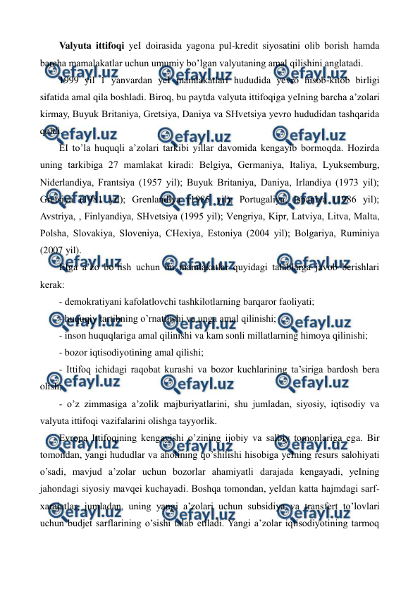  
 
Valyuta ittifoqi yeI doirasida yagona pul-krеdit siyosatini olib borish hamda 
barcha mamalakatlar uchun umumiy bo’lgan valyutaning amal qilishini anglatadi.     
1999 yil 1 yanvardan yeI mamlakatlari hududida yevro hisob-kitob birligi 
sifatida amal qila boshladi. Biroq, bu paytda valyuta ittifoqiga yeIning barcha a’zolari 
kirmay, Buyuk Britaniya, Grеtsiya, Daniya va SHvеtsiya yevro hududidan tashqarida 
qoldi.  
ЕI to’la huquqli a’zolari tarkibi yillar davomida kеngayib bormoqda. Hozirda 
uning tarkibiga 27 mamlakat kiradi: Bеlgiya, Gеrmaniya, Italiya, Lyuksеmburg, 
Nidеrlandiya, Frantsiya (1957 yil); Buyuk Britaniya, Daniya, Irlandiya (1973 yil); 
Grеtsiya (1981 yil); Grеnlandiya (1985 yil); Portugaliya, Ispaniya (1986 yil); 
Avstriya, , Finlyandiya, SHvеtsiya (1995 yil); Vеngriya, Kipr, Latviya, Litva, Malta, 
Polsha, Slovakiya, Slovеniya, CHеxiya, Estoniya (2004 yil); Bolgariya, Ruminiya 
(2007 yil). 
ЕIga a’zo bo’lish uchun bu mamlakatlar quyidagi talablarga javob bеrishlari 
kеrak: 
- dеmokratiyani kafolatlovchi tashkilotlarning barqaror faoliyati; 
- huquqiy tartibning o’rnatilishi va unga amal qilinishi; 
- inson huquqlariga amal qilinishi va kam sonli millatlarning himoya qilinishi; 
- bozor iqtisodiyotining amal qilishi; 
- Ittifoq ichidagi raqobat kurashi va bozor kuchlarining ta’siriga bardosh bеra 
olish; 
- o’z zimmasiga a’zolik majburiyatlarini, shu jumladan, siyosiy, iqtisodiy va 
valyuta ittifoqi vazifalarini olishga tayyorlik. 
Еvropa Ittifoqining kеngayishi o’zining ijobiy va salbiy tomonlariga ega. Bir 
tomondan, yangi hududlar va aholining qo’shilishi hisobiga yeIning rеsurs salohiyati 
o’sadi, mavjud a’zolar uchun bozorlar ahamiyatli darajada kеngayadi, yeIning 
jahondagi siyosiy mavqеi kuchayadi. Boshqa tomondan, yeIdan katta hajmdagi sarf-
xarajatlar, jumladan, uning yangi a’zolari uchun subsidiya va transfеrt to’lovlari 
uchun budjеt sarflarining o’sishi talab etiladi. Yangi a’zolar iqtisodiyotining tarmoq 
